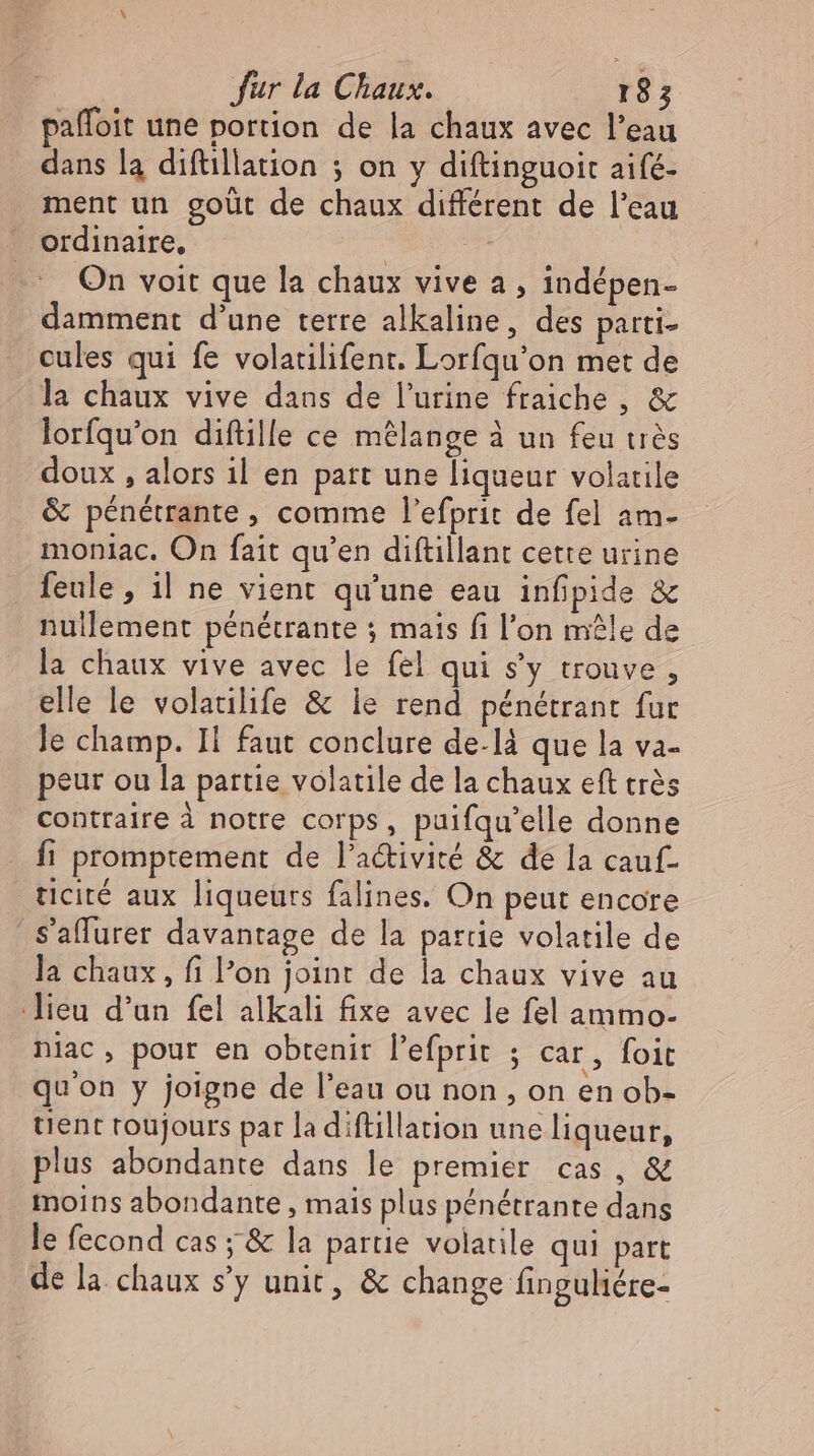 paffoit une portion de la chaux avec l'eau dans la diftillation ; on y diftinguoit aifé- ment un goût de chaux différent de l'eau ordinaire, | | On voit que la chaux vive a, indépen- damment d'une terre alkaline, des parti- cules qui fe volatilifent. Lorfqu'on met de la chaux vive dans de l'urine fraiche , &amp; lorfqu'on diftille ce mélange à un feu très doux , alors il en part une liqueur volatile &amp; pénétrante , comme l'efprit de fel am- moniac. On fait qu'en diftillant cette urine feule, il ne vient qu'une eau infipide &amp; nullement pénétrante ; mais fi l'on mêle de la chaux vive avec le fel qui s'y trouve , elle le volatilife &amp; le rend pénétrant fur le champ. Il faut conclure de.là que la va- peur ou la partie volatile de la chaux eft trés Contraire à notre corps, paifqu'elle donne fi promptement de l'a&amp;ivité &amp; de la cauf- ticité aux liqueurs falines. On peut encore | S'affurer davantage de la partie volatile de la chaux , fi l'on joint de la chaux vive au lieu d'un fel alkali fixe avec le fel ammo- niac, pour en obtenir l'efprit ; car, foit qu'on y joigne de l'eau ou non , on en ob- tient roujours par la diftillation une liqueur, plus abondante dans le premier cas, &amp; moins abondante , mais plus pénétrante dans le fecond cas ; &amp; la partie volatile qui part de la chaux s'y unit, &amp; change finguliére-