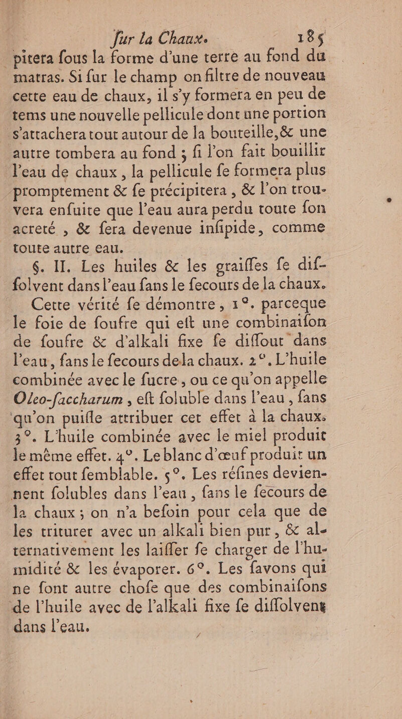 _ piteta fous la forme d'une terre au fond du matras. Si fur le champ on filtre de nouveau cette eau de chaux, il s'y formera en peu de tems une nouvelle pellicule dont une portion 'S'attachera tout autour de la bouteille, &amp; une autre tombera au fond ; fi l'on fait bouillit l'eau de chaux , la pellicule fe formera plus promptement &amp; fe précipitera , &amp; l'on trou- vera enfuite que l'eau aura perdu toute fon acreté , &amp; fera devenue infipide, comme toute autre eau. | $. II. Les huiles &amp; les graiffes fe dif- - folvent dans l’eau fans le fecours dela chaux. Cette vérité fe démontre, 1°. parceque le foie de foufre qui ett une combinatfon de foufre &amp; d'alkali fixe fe diffout dans l'eau, fans le fecours dela chaux. 2°. L'huile combinée avec le fucre , ou ce qu'on appelle Oleo-faccharum , eft foluble dans l'eau , fans qu'on puifle attribuer cet effet à la chaux: 3?. L'huile combinée avec le miel produit le méme effet. 4°. Le blanc d'œuf produit un effet tout femblable. 5°. Les réfines devien- pent folubles dans l’eau , fans le fecours de la chaux ; on n’a befoin pour cela que de les triturer avec un alkali bien pur, &amp; al- ternativement les laiffer fe charger de l'hu- midité &amp; les évaporer. 6?. Les favons qui ne font autre chofe que des combinaifons de l'huile avec de l'alkali fixe fe diffolveng dans l'eau. /