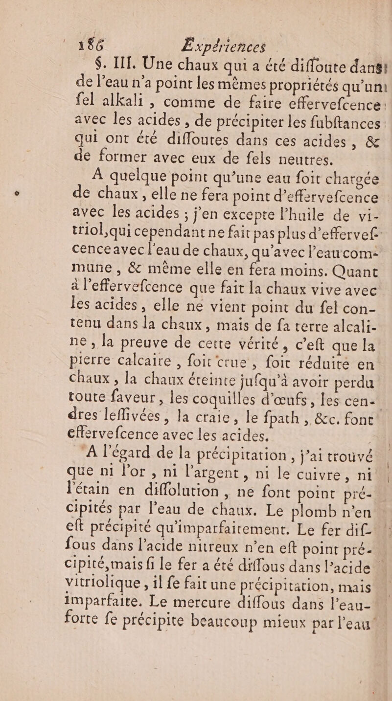 $. IIT. Une chaux qui a été diffoute dan! de l'eau n'a point les mêmes propriétés qu'un: fel alkali , comme de faire effervefcence: avec les acides , de précipiter les fubftances qui ont été diffoutes dans ces acides, &amp; de former avec eux de fels neutres. À quelque point qu’une eau foit chargée de chaux, elle ne fera point d’effervefcence avec les acides ; j'en excepte l'huile de vi- triol,qui cependantne fait pas plus d’effervef- cenceavec l'eau de chaux, qu'avec l’eau com- mune, &amp; méme elle en fera moins. Quant à l'effervefcence que fait la chaux vive avec les acides, elle ne vient point du fel con- tenu dans la chaux , mais de fa terre alcali- ne , la preuve de cette vérité, c'eft que la pierre calcaire , foit crue , foit réduite en chaux , la chaux éteinte jufqu'à avoir perdu toute faveur , les coquilles d'œufs, les cen- dres leffivées, la craie, le fpath , &amp;c. font effervefcence avec les acides. | À l'égard de la précipitation , j'ai trouvé que ni l'or , ni l'argent , ni le cuivre, ni l'éain en diffolution , ne font point pré- Cipités par l'eau de chaux. Le plomb n'en eft précipité qu'imparfaitement. Le fer dif- fous dans l'acide nitreux n'en eft point pré- cipité,mais fi le fer a été diffous dans l'acide — vitriolique , il fe fait une précipitation, mais imparfaite. Le mercure diffous dans l'eau- forte fe précipite beaucoup mieux par l'eau.
