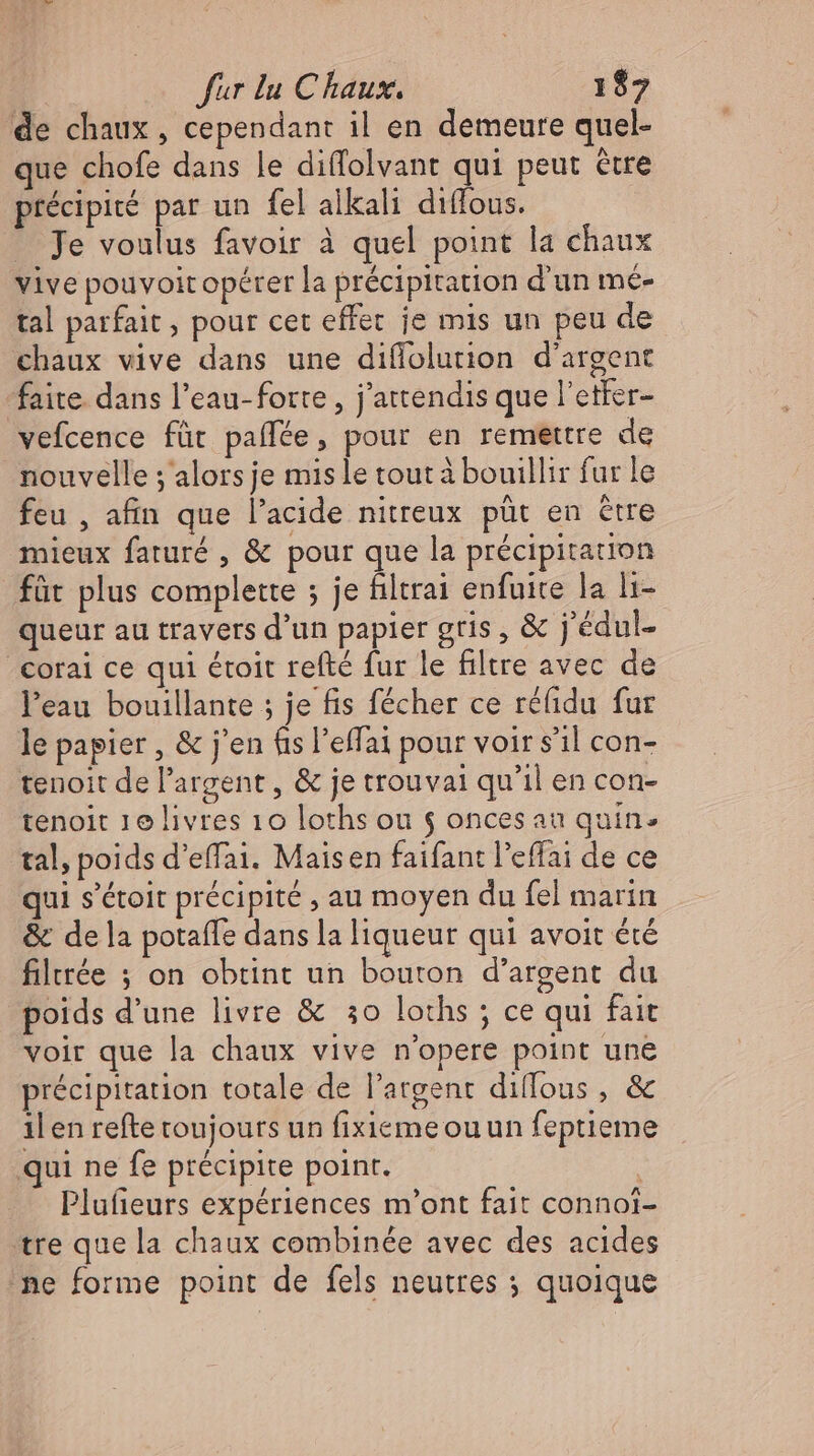 de chaux , cependant il en demeure quel- que chofe dans le diffolvant qui peut être précipité par un fel alkali dıflous. - Je voulus favoir à quel point la chaux vive pouvoit opérer la précipitation d'un me- tal parfait, pour cet effet je mis un peu de chaux vive dans une diffolurion d'argent faite dans l'eau-fotte , j'attendis que l’etfer- vefcence für paflee, pour en remettre de nouvelle ; alors je mis le tout à bouillir fur le feu , afin que l'acide nitreux püt en etre mieux faturé , &amp; pour que la précipitation füt plus complette ; je filtrai enfuite la li- queur au travers d'un papier gris, &amp; j'édul- _corai ce qui étoit refté fur le filtre avec de l'eau bouillante ; je fis fécher ce réfidu fur le papier , &amp; j'en fis l'effai pour voir s'il con- tenoit de l'argent , &amp; je trouvai qu'il en con- tenoit 1e livres 10 loths ou $ onces au quin. tal, poids d’effai. Maisen faifant l'effai de ce qui s'étoit précipité , au moyen du fel marin &amp; de la potaffe dans la liqueur qui avoit été filtrée ; on obtint un bouton d'argent du poids d'une livre &amp; 30 loths ; ce qui fait voir que la chaux vive n'opere point une précipitation totale de l'argent diffous , &amp; 1l en refte toujours un fixieme ou un feptieme qui ne fe précipite point. | Plufieurs expériences m'ont fait connoi- tre que la chaux combinée avec des acides ‚ne forme point de fels neutres ; quoique