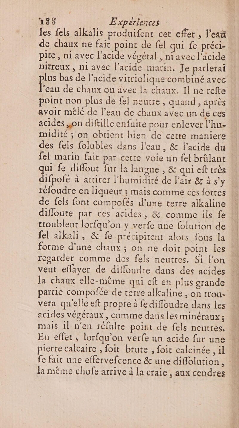 les fels alkalis produifent cet effet , l'eaü de chaux ne fait point de fel qui fe préci- pite, ni avec l'acide végétal , ni avec l'acide nitreux , ni avec l'acide marin. Je parlerai plus bas de l’acide vitriolique combiné avec l'eau de chaux ou avec la chaux. Il ne refte point non plus de fel neutre , quand , aprés avoir mêlé de l'eau de chaux avec un de ces acides „on diftille enfuite pour enlever l'hu- midité ; on obtient bien de cette maniere des fels folubles dans l'eau , &amp; l'acide du fel marin fait par cette voie un fel brülant qui fe diffout fur la langue , &amp; qui eft trés difpofé à attirer l'humidité de l'air &amp; à s'y réfoudre en liqueur ; mais comme ces fortes de fels font compofés d'une terre alkaline difloute par ces acides, &amp; comme ils fe ttoublent lorfqu'on y verfe une folution de fel alkali , &amp; fe précipitent alors fous la forme d’une chaux ; on ne doit point les regarder comme des fels neutres. Si l'on veut eflayer de diffoudre dans des acides la chaux elle-même qui eft en plus grande partie compofée de terre alkaline , on trou- vera qu'elle eft propre à fe diffoudre dans les acides végétaux , comme dans les minéraux; mais il n'en réfulte point de fels neutres. En effet , lorfqu'on verfe un acide fur une pierre calcaire , foit. brute , foit calcinée , il fe fait une effervefcence &amp; une diffolution , - la même chofe arrive à la craie , aux cendres