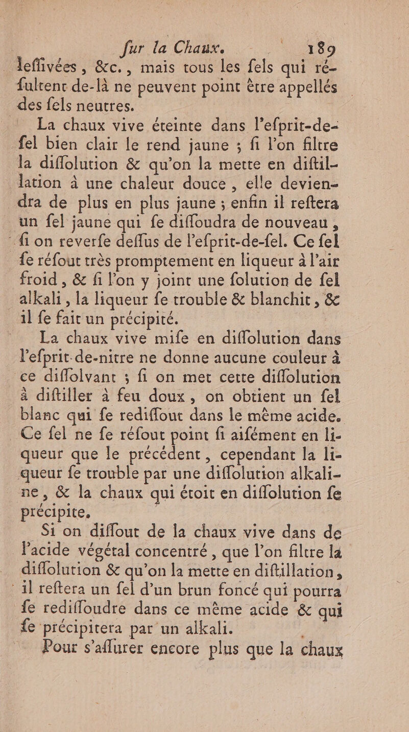 lefliv&amp;es, &amp;c., mais tous les fels qui ré- fultent de-lä ne peuvent point être appellés — des fels neutres. La chaux vive éteinte dans l'efprit-de- _fel bien clair le rend jaune ; fi l'on filtre la diffolution &amp; qu'on la mette en diftil- lation à une chaleur douce , elle devien- . dra de plus en plus jaune ; enfin il reftera - _ un fel jaune qui fe diffoudra de nouveau, fi on reverfe deffus de l'efprit-de-fel. Ce fel fe réfout trés promptement en liqueur à l'air froid , &amp; fi l'on y joint une folution de fel alkali , la liqueur fe trouble &amp; blanchit , &amp; il fe fait un précipité. La chaux vive mife en diffolution dans l'efprit.de-nitre ne donne aucune couleur à ce diflolvant ; fi on met cette diffolution à diftiller à feu doux, on obtient un fel blanc qui fe rediffout dans le méme acide. Ce fel ne fe réfout point fi aifément en li- queur que le précédent, cependant la li- queur fe trouble par une diffolution alkali- ne, &amp; la chaux qui étoit en diflolution fe précipite, | Si on diffout de la chaux vive dans de l'acide végétal concentré , que l'on filtre la diffolution &amp; qu'on la mette en diftillation, ‚il reftera un fel d'un brun foncé qui pourra fe rediffoudre dans ce méme acide &amp; qui fe précipitera par un alkali. 27 — Pour s’aflurer encore plus que la chaux