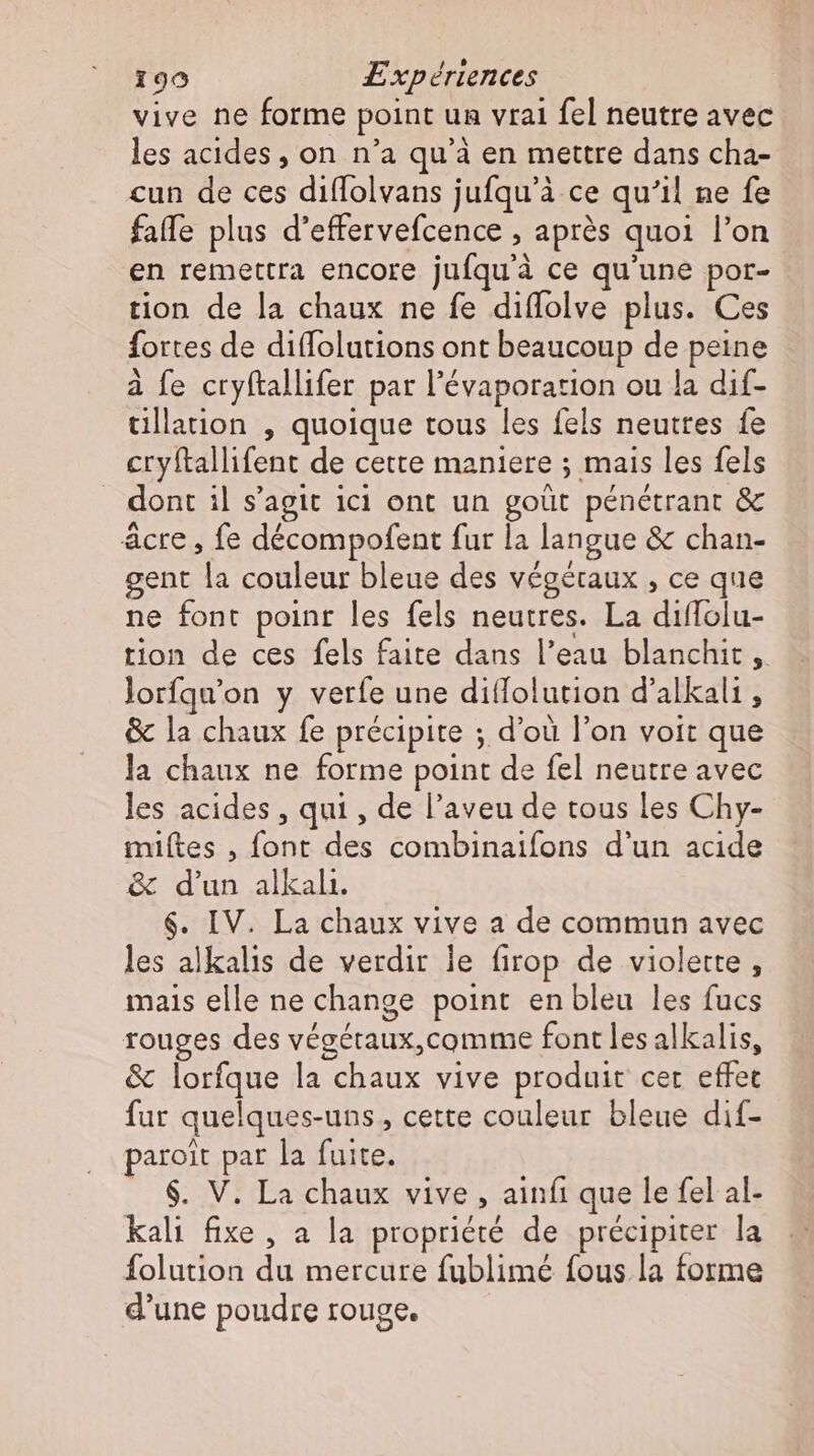 vive ne forme point un vrai fel neutre avec les acides , on n'a qu'à en mettre dans cha- cun de ces diflolvans jufqu'à ce qu'il ne fe faffe plus d’effervefcence , après quoi l'on en remettra encore jufqu'à ce qu'une por- tion de la chaux ne fe diffolve plus. Ces fortes de diflolutions ont beaucoup de peine a fe cryftallifer par l’évaporarion ou la dif- tillation , quoique tous les fels neutres fe cryftallifent de cette maniere ; mais les fels dont il s'agit ici ont un goüt pénétrant &amp; ácre , fe décompofent fur la langue &amp; chan- gent la couleur bleue des végétaux , ce que ne font point les fels neutres. La diflolu- tion de ces fels faite dans l'eau blanchit ,. lorfqu’on y verfe une dillolution d'alkali , &amp; la chaux fe précipite ; d’où l'on voit que la chaux ne forme point de fel neutre avec les acides , qui , de l'aveu de tous les Chy- miítes , font des combinaifons d'un acide &amp; d'un alkali. $. IV. La chaux vive a de commun avec les alkalis de verdir le firop de violette, mais elle ne change point en bleu les fucs rouges des végétaux,comme font les alkalis, &amp; lorfque la chaux vive produit cer effet fur quelques-uns , cette couleur bleue dif- paroit par la fuite. $. V. La chaux vive , ainfı que le fel al- kali fixe, a la propriété de précipiter la folution du mercure fublimé fous la forme d'une poudre rouge.