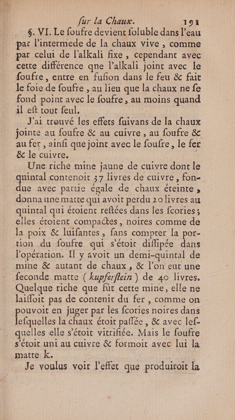 $. VI. Le foufre devient foluble dans l'eau pa: l'intermede de la chaux vive , comme par celui de l'alkali fixe , cependant avec cette différence qne l'alkali joint avec le foufre , entre en fufion dans le feu &amp; fait le foie de foufre , au lieu que la chaux ne fe fond point avec le foufre, au moins quand il eft tout feul. ( J'ai trouvé les effets fuivans de la chaux jointe au foufre &amp; au cuivre , au foufre &amp; au fer , ainfı que joint avec le foufre, le fer &amp; le cuivre. : Une riche mine jaune de cuivre dont le quintal contenoit 37 livres de cuivre, fon- E. avec partie égale de chaux éteinte, donna une matte qui avoit perdu 20livres au quintal qui étoient reftées dans les fcories ; elles.étoient compactes, noires comme de la poix &amp; luifantes, fans compter la por- tion du foufre qui s'étoit diffipée dans l'opération. Il y avoit un demi-quintal de mine &amp; autant de chaux , &amp; l'on eut une feconde matte ( kupferflein) de 40 livres. Quelque riche que füt cette mine, elle ne laiffoit pas de contenir du fer , comme on pouvoit en juger par les fcories noires dans lefquelles la chaux étoit paffée , &amp; avec lef- quelles elle s'étoit vitrifiée. Mais le foufre s'étoit uni au cuivre &amp; formoit avec lui la matte k. | : Je voulus voir l'effet que produiroit la