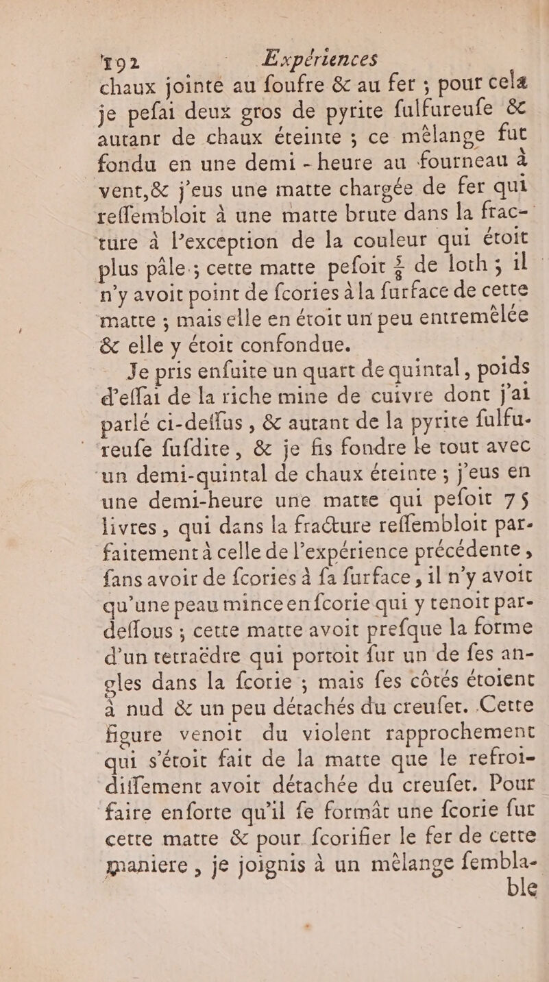 chaux jointe au foufre &amp; au fer ; pour cela je pefai deux gros de pyrite fulfureufe &amp; autanr de chaux éteinte ; ce mélange fut fondu en une demi - heure au fourneau à vent,&amp; j'eus une matte chargée de fer qui re(fembloit à une matte brute dans la frac- ture à Pexception de la couleur qui étoit plus pâle; cette matte. pefoit $ de loth ; lc n'y avoit point de fcories à la furface de cette matte ; mais elle en étroit un peu entremelce &amp; elle y étoit confondue. Je pris enfuite un quart de quintal, poids d’effai de la riche mine de cuivre dont j'ai parlé ci-deffus , &amp; autant de la pyrite fulfu- reufe fufdite, &amp; je fis fondre le tout avec ‘un demi-quintal de chaux éteinte ; jeus en une demi-heure une matte qui pefoit 75 livres , qui dans la fra&amp;ure reffembloit par- faitementä celle de l'expérience précédente, fans avoir de fcories à fa furface , il n'y avoit qu'une peau minceen fcorie qui y tenoit par- deflous ; cette matte avoit prefque la forme d'un tetraëdre qui portoit fur un de fes an- cles dans la fcorie ; mais fes côtés étolent à nud &amp; un peu détachés du creufer. Cette figure venoit du violent rapprochement qui s'étoit fait de la matte que le refroi- diffement avoit détachée du creufet. Pour faire enforte qu'il fe formát une fcorie fur cette matte &amp; pour. fcorifier le fer de cette maniere , je joignis à un mélange fembla- ble