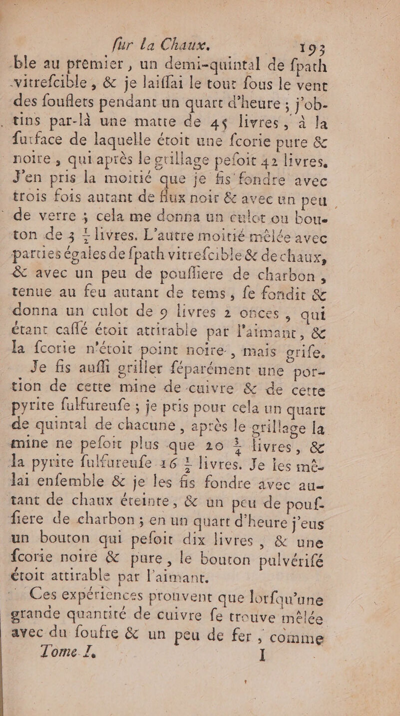 ble au premier, un demi-quintal de fpath -vitrefcible , &amp; je laiffai le tout fous le vent des fouflets pendant un quart d'heure ; job- . tins par-là une matte de 4$ livres, à la furface de laquelle étoit une fcorie pure &amp; noire , qui après le grillage pefoit 42 livres. J'en pris la moitié que je fis fondre avec trois fois autant de flux noir &amp; avec un peu, ' de verre 5 cela me donna un culot ou boue ton de 5 1 livres. L'autre moitié mêlée avec parues égales de fpath vitrefcible&amp; dechaux, &amp; avec un peu de poufliere de charbon, tenue au feu autant de tems, fe fondir &amp; donna un culot de 9 livres 2 onces , qui étant caílé étoit attirable par l'aimant, &amp; la fcorie n'étoit point noire , mais grife. Je fis auflı griller féparément une por- tion de cette mine de cuivre &amp; de cette pyrite fulfureufe ; je pris pour cela un quart de quintal de chacune , après le grillage la mine ne pefoit plus que 20 3 livres, &amp; la pyrite fulfureufe 16 i livres. Je les m£- lai enfemble &amp; je les fis fondre avec au- tant de chaux éreinte, &amp; un peu de pouf- fiere de charbon ; en un quart d'heure j'eus un bouton qui pefoit dix livres , &amp; une Ícorie noire &amp; pure, le bouton pulvérifé étoit attirable par l'aimant. |. Ces expériences pronvent que lorfqu'une grande quantité de cuivre fe trouve mêlée avec du foufre &amp; un peu de fer , coinme Tome I, . I