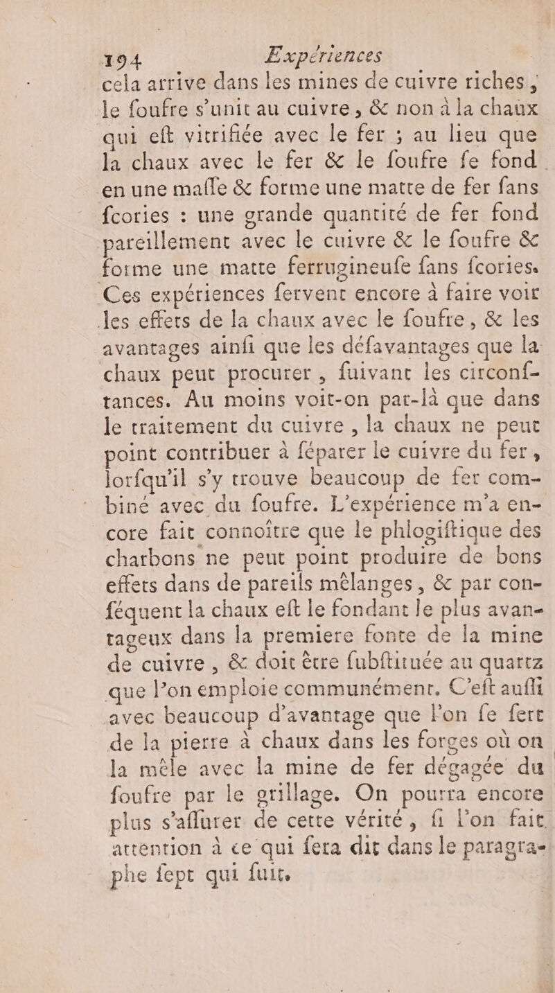 cela arrive dans les mines de cuivre riches , le foufre s’unit au cuivre, &amp; non à la chaux qui eft vitrifiée avec le fer ; au lieu que la chaux avec le fer &amp; le foufre fe fond. en une malle &amp; forme une matte de fer fans fcories : une grande quantité de fer fond pareillement avec le cuivre &amp; le foufre &amp; forme une matte ferrugineufe fans fcories. Ces expériences fervent encore à faire voit les effets de la chaux avec le foufre , &amp; les avantages ainfı que les défavantages que la. chaux peut procurer , fuivant les circonf- tances. Au moins voit-on par-là que dans le traitement du cuivre , la chaux ne peut point contribuer à féparer le cuivre du fer, lorfqu'il s'y trouve beaucoup de fer com- biné avec du foufre. L'expérience m'a en- cote fait connoitre que le phlogiftique des charbons ne peut point produire de bons effets dans de pareils mélanges , &amp; par con- féquent la chaux eft le fondant le plus avan- tageux dans la premiere fonte de la mine de cuivre , &amp; doit être fubftituée au quartz que l'on emploie communémenr. C'eft aufli avec beaucoup d'avantage que l'on fe fert de la pierre à chaux dans les forges où on la mele avec la mine de fer dégagée du foufre par le grillage. On pourra encore plus s’aflurer de cette vérité, fi l'on fait. attention à ce qui fera dit dans le paragra- phe fept qui fuit,