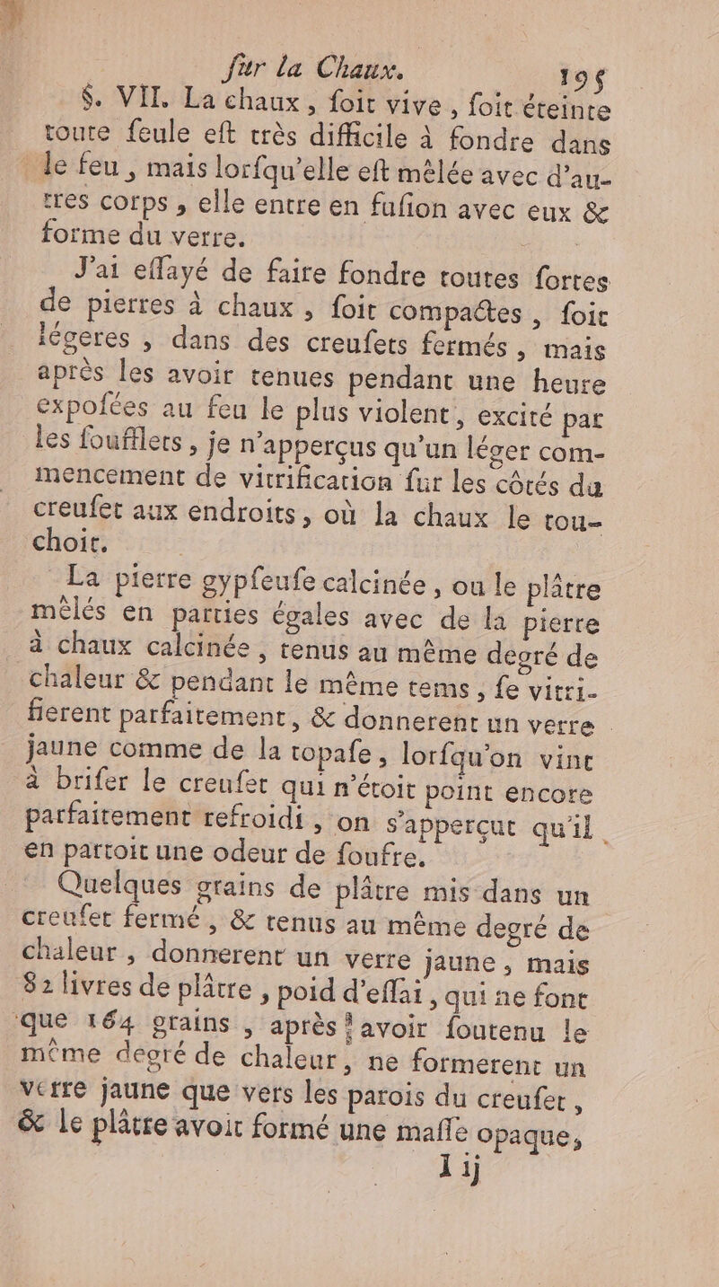 $. VII. La chaux , foit vive , foit éteinte toute feule eft très difficile à fondre dans le feu , mais lorfqu'elle eft mêlée avec d'au. tres corps , elle entre en fufion avec eux ec forme du verre. | J'ai effayé de faire fondre toutes fortes de pierres à chaux , foit compactes , foit iégeres , dans des creufets fermés , mais aprés les avoir tenues pendant une heure expofces au feu le plus violent, excité par les foufllers , je n'appercus qu'un léger com- mencement de vitrification fur les côtés da creufet aux endroits, où la chaux le tou- choir. | La pierre gypfeufe calcinée , ou le plätre mélés en parties égales avec de la pierre à chaux calcinée , tenus au même degré de chaleur &amp; pendant le même tems , fe vitri. fierent parfaitement, &amp; donnerent un verre - jaune comme de la topafe , lorfqu'on vint à brifer le creufet qui n'étoit point encore parfaitement refroidi , on s'appercut quil. en partoit une odeur de foufre. Quelques grains de plâtre mis dans un | creufet fermé , &amp; tenus au même degré de chaleur , donnerent un verre jaune , mais 82 livres de plâtre , poid d'effai , qui ne font que 164 grains , aprés?! avoir foutenu le même degré de chaleur, ne formerent un vcrre jaune que vers les parois du creufer , &amp; le plâtre avoit formé une mafle opaque, lij