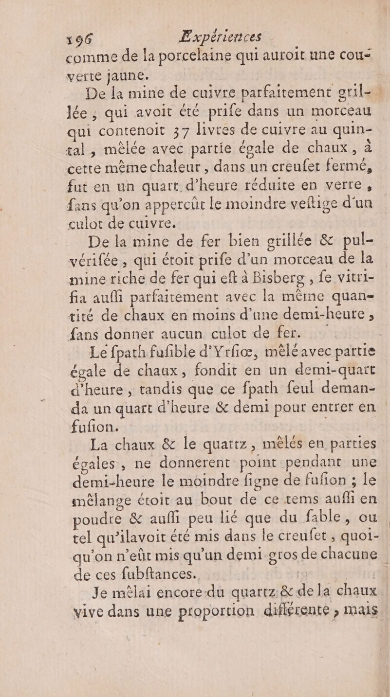 comme de la porcelaine qui auroit une cou verte jaune. De la mine de cuivre parfaitement gril- 0 Jée ; qui avoit été prife dans un morceau qui contenoit 57 livres de cuivre au quin- tal, mélée avec partíe égale de chaux, à cette même chaleur , dans un creufet fermé, fut en un quart d'heure réduite en verre, fans qu'on appercüt le moindre veítige d'un culot de cuivre. De la mine de fer bien grillée &amp; pul- vérifée , qui étoit prife d'un morceau de la mine riche de fer qui eft à Bisberg , fe vitri- fia aufli parfaitement avec la même quan- tité de chaux en moins d'une demi-heure , fans donner aucun culot de fer. —.— Le fpath fufible d'Yrfiæ, mèléavec partie égale de chaux, fondit en un demi-quart d'heure , tandis que ce fpath feul deman- da un quart d’heure &amp; demi pour entreren fufion. | La chaux &amp; le quattz , mélés en parties égales , ne donnerent point pendant une demi-heure le moindre figne de fufion ; le mélange étoir au bout de ce tems auf en poudre &amp; aufli peu lié que du fable, ou tel qu'ilavoit été mis dans le creufet , quoi- qu'on n'eüt mis qu'un demi gros de chacune _ de ces fubftances.. T | Je mêlai encore-du quartz &amp; dela chaux vive dans une proportion différente , mais