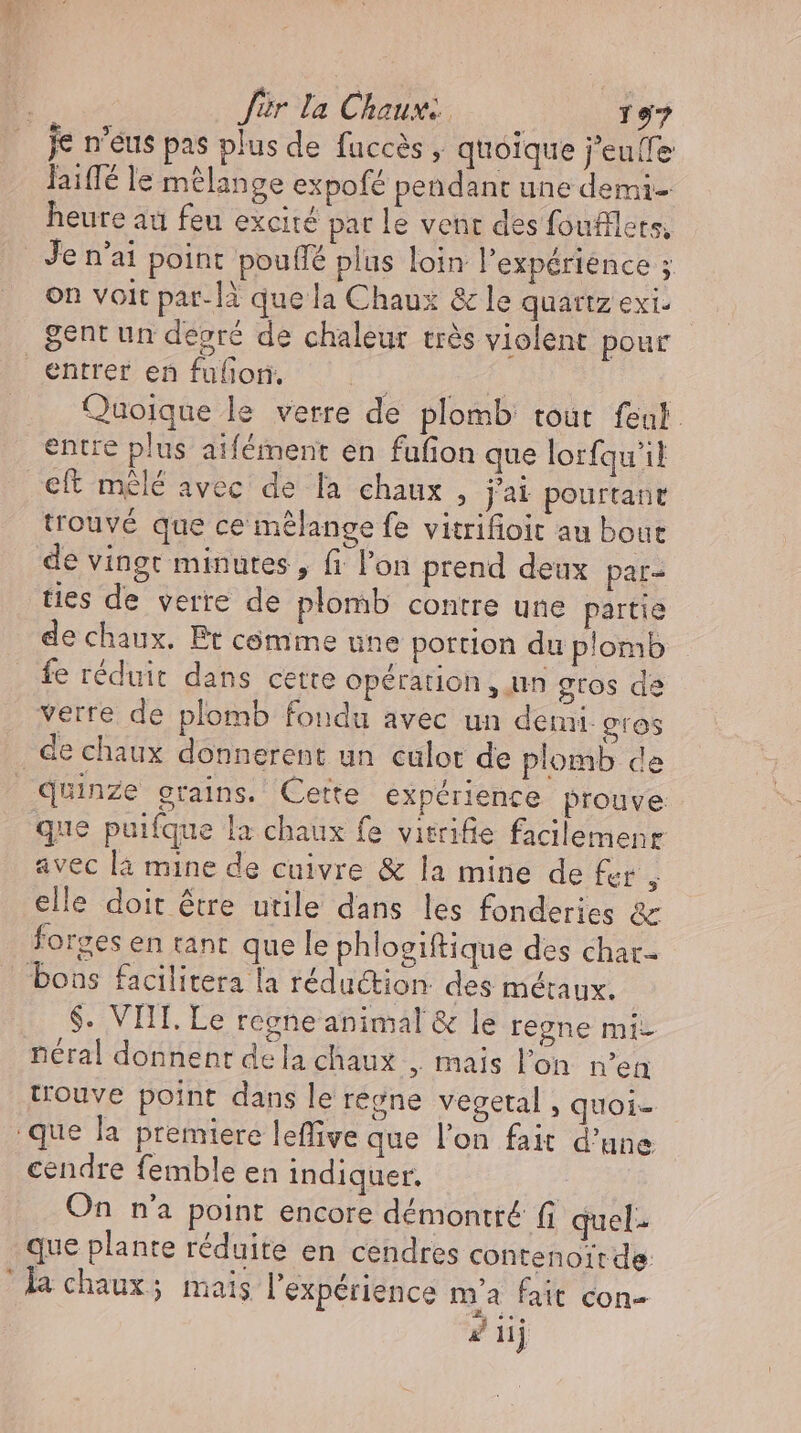 je n’eus pas plus de fuccès , quoique j'eulle laiffé le mélange expofé pendant une demi- heure au feu excité pat le vent des foufilets; Je n'ai point pouffe plus loin l'expérience ; on voit par-1à que la Chaux &amp; le quartz exi. gent un degré de chaleur très violent pour entrer en fulion. jara) Quoique le verre de plomb tout feut entre plus aifément en fufion que lorfqu'il eft mêlé avec de [a chaux , j'ai pourtant trouvé que ce mélange fe vitrifioit au bout de vingt minutes , fi l'on prend deux par- ties de verre de plomb contre une partie de chaux. Pt comme une portion du plomb fe réduit dans cette opération, un gros de verre de plomb foudu avec un demi. gros de chaux donnerent un culot de plomb de quinze grains. Cette expérience prouve que puifque la chaux fe visrifie facilemenr avec la mine de cuivre &amp; la mine de fer ; elle doit être utile dans les fonderies &amp; forges en tant que le phlogiftique des char boas facilitera la réduction. des métaux. $. VIII. Le regne animal &amp; le regne mi- néral donnent dela chaux , mais l'on n'en trouve point dans le regne vegetal , quoi- que la premiere leffive que l'on fait d'une cendre femble en indiquer. On n'a point encore démontré f quel. que plante réduite en cendres contenoirde la chaux; mais l'expérience m'a fait con- 2 iij