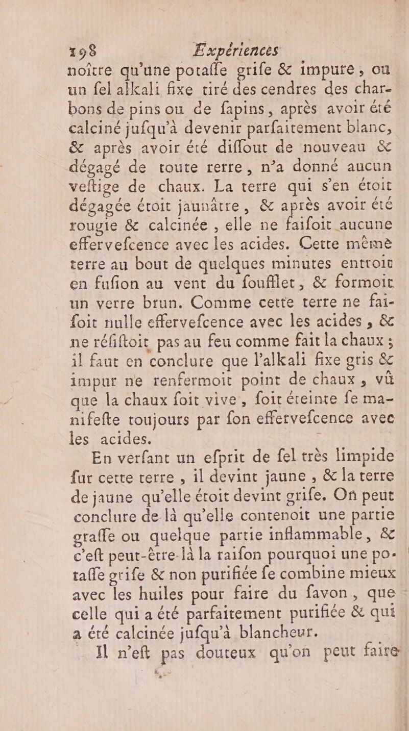 noître qu'une potafle grife &amp; impure, ou un fel alkali fixe tiré des cendres des char- bons de pins ou de fapins, après avoir été calciné jufqu'à devenir parfaitement blanc, &amp; après avoir été diffout de nouveau &amp; dégagé de toute rerre , n'a donné aucun veftige de chaux. La terre qui s'en étoit dégagée étoit jaunâtre, &amp; aprés avoir été rougie &amp; calcinée , elle ne faifoit aucune effervefcence avec les acides. Cette méme terre au bout de quelques minutes entroic en fufion au vent du foufllet, &amp; formoit un verre brun. Comme cette terre ne fai- foit nulle effervefcence avec les acides , &amp; ne réfiftoit pas au feu comme fait la chaux ; il faut en conclure que l'alkali fixe gris &amp; impur ne renfermoit point de chaux, vü que la chaux foit vive, foit éteinte fe ma- nifefte toujours par fon effervefcence avec les acides. ; En verfant un efprit de fel très limpide fut cette terre , il devint jaune , &amp; la terre de jaune qu'elle étoit devint grife. On peut conclure de la qu'elle contenoit une partie graffe ou quelque partie inflammable, &amp; c’eft peut-étre-là la raifon pourquoi une po. taífe grife &amp; non purifice fe combine mieux avec les huiles pour faire du favon , que celle qui a été parfaitement purifiée &amp; qui a été calcinée jufqu'à blancheur. — Il n'e&amp; pas douteux quon peut faire L3