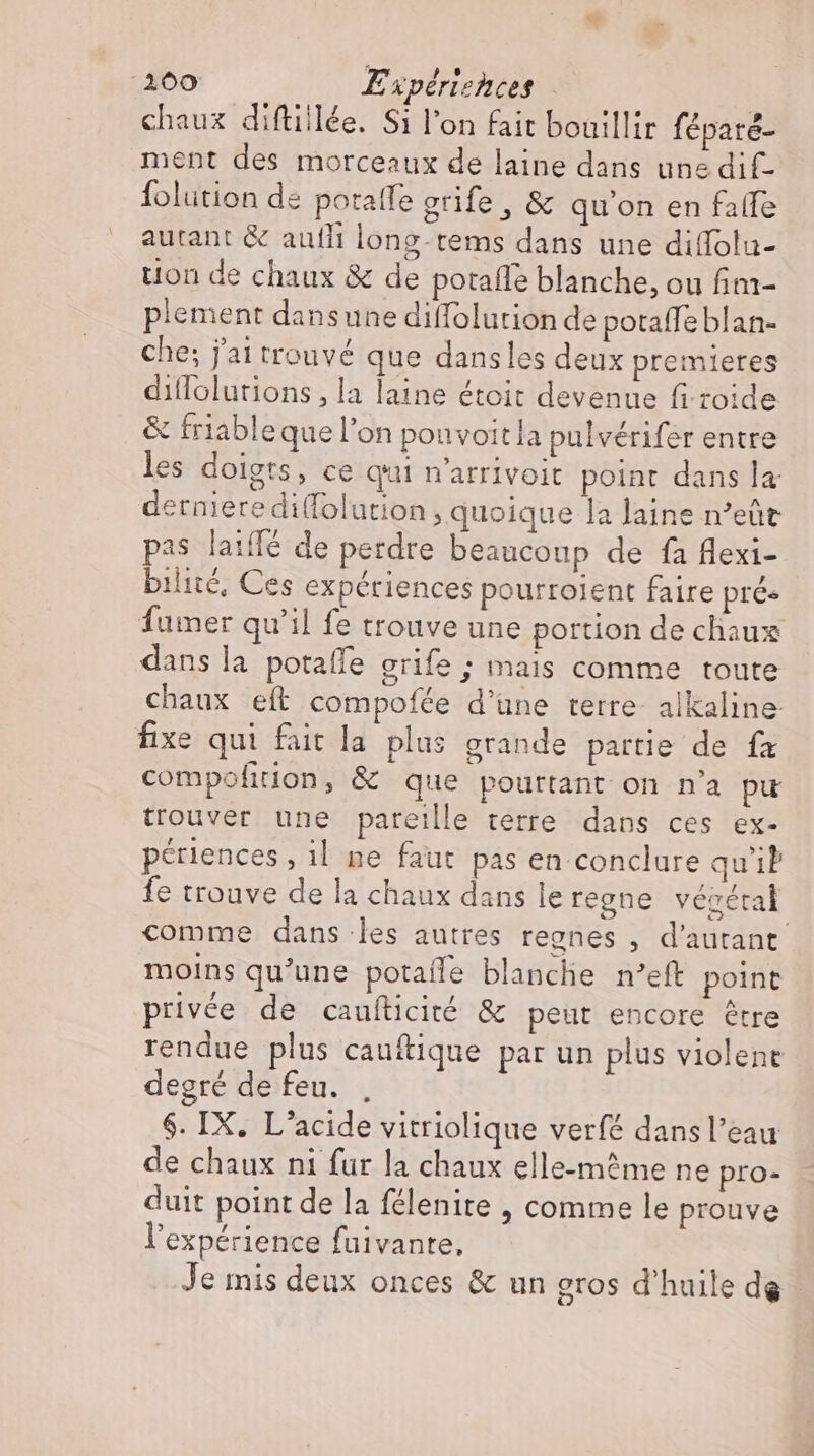 ‘100 Experiences chaux diftillée. Si l'on fait bouillir féparé- ment des morceaux de laine dans une dif- folution de poratfe erife , &amp; qu'on en falle autant &amp; aufli long-tems dans une diffola- tion de chaux &amp; de potaffe blanche, ou im- plement dansune diffolution de potaffe blan- che; j'ai trouvé que dansles deux premieres diflolutions , la laine étoit devenue fi zoide &amp; friable que l’on pouvoit la pulvérifer entre les doigts, ce qui n’arrivoit point dans la dernieredi(folution, quoique la laine n'eüt pas laiffé de perdre beaucoup de fa flexi- bilité, Ces expériences pourroient faire prés fumer qu'il fe trouve une portion de chaux dans la potafle grife ; mais comme toute chaux eft compofée d’une terre alkaline fixe qui fait la plus grande partie de fa compofition, &amp; que pourtant on n'a pu trouver une pareille terre dans ces ex- périences , il. ne faut pas en conclure qu'il fe trouve de la chaux dans le regne vévéral comme dans les autres regnes , d'autant. moins qu'une potaífe blanche n'eft point privée de caufticité &amp; peut encore étre rendue plus cauftique par un plus violene degré de feu. $. IX, L'acide vitriolique verfé dans l’eau de chaux ni fur la chaux elle-même ne pro: duit point de la félenite , comme le prouve l'expérience fuivante, Je mis deux onces &amp; un eros d'huile de.