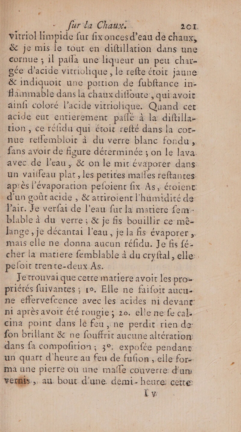 vitriol limpide fur fix onces d’eau de chaux, &amp; je mis le tour en diftillation dans une cornue ; il palla une liqueur un peu char- . &amp; indiquoit une portion de fubftance in- flammable dans la chaux difonte:, qui avoit ainfı coloré l'acide vitriolique. Quand cet . acide eut entierement palle à la: diftilla- tion , ce réfidu qui étoir refté dans la cor- nue relfembloit à du verre blanc fondu, fans avoir de figure déterminée ; on le lava. avec.de l'eau, &amp; on le mit évaporer dans: un vailleau plat ,les petites mailes reftantes: apıes l’evaporation pefoient fix As, étoient: - d'un goût acide , &amp; attiroient l'humidité de Pair. Je verfai de l'eau fur la matiere fem- blable à du verre ; &amp; je fis bouillir ce mè- lange ‚je decantai l'eau , je la fis évaporer , mais elle ne donna aucun refidu. Je fis fé- cher la matiere femblable à du cryftal, elle: peloit trente-deux.As. | iet Jetrouvaique cette matiere avoit les pro priétés fuivantes ; ro. Elle ne faifoit aucu- ne effervefcence avec les acides ni devant ni après avoir été rougie ; 2o. elle ne:fe cal. cina point dans lé fea , ne perdit rien de: fon brillant &amp; ne fouffrit aucune altération dans fa compofition ; 3°: expofee pendanr un quart d'heure au feu de fufion , elle for-- ma une plerre ou une malle couverte: d'um veus, au. bout. d'une. demi- heure cette