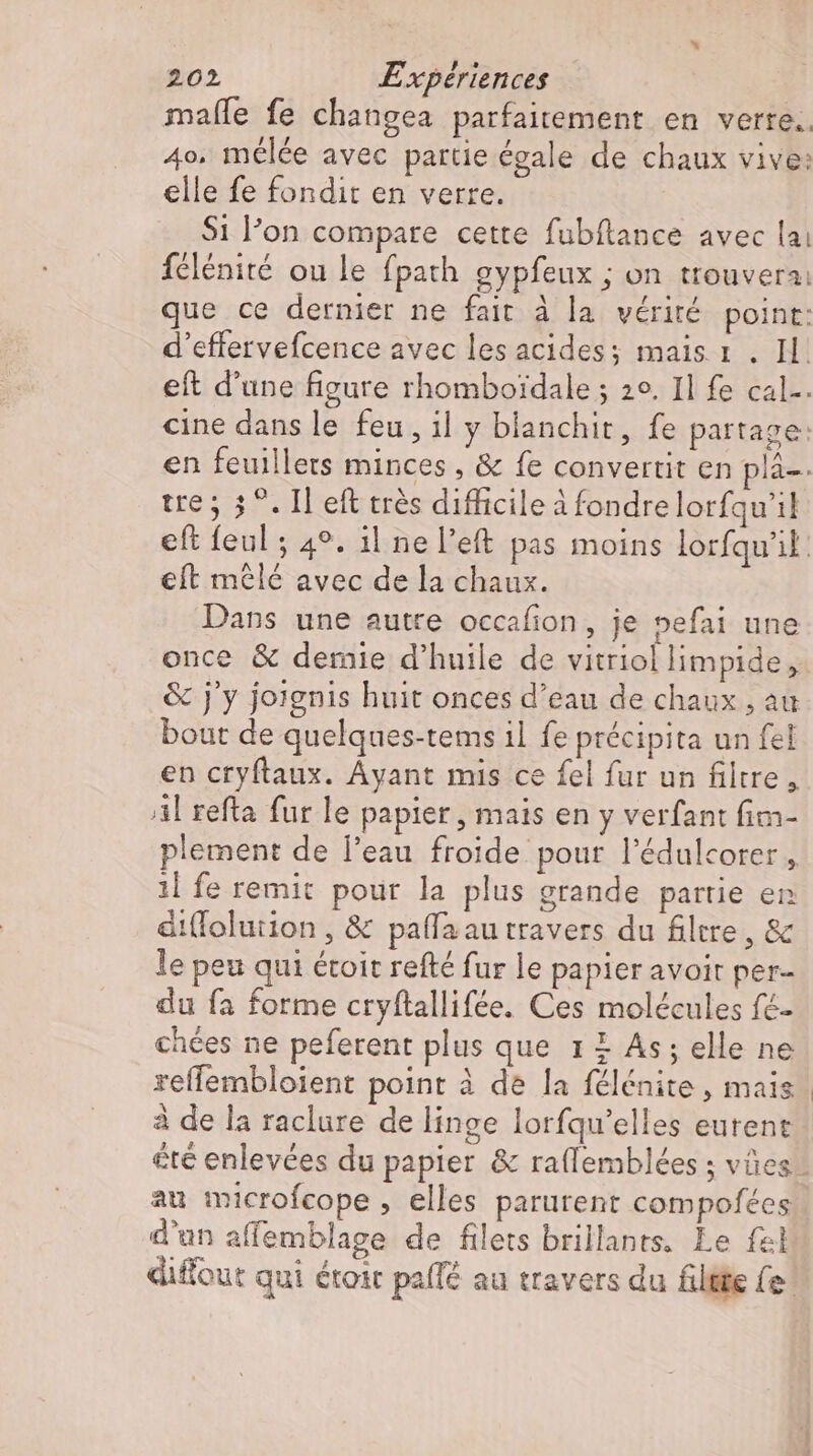 mafle fe changea parfaitement en verre. 4o. mélée avec partie égale de chaux vive: elle fe fondit en verre. $1 l'on compare cette fubftance avec lai félénité ou le fpath gypfeux ; on trouvera: que ce dernier ne fait à la vérité point: d'effervefcence avec les acides; mais r . Il eft d'une figure rhomboidale ; 2o. Il fe cal-. cine dans le feu, il y blanchit, fe partage: en feuillets minces, &amp; fe convertit en plä-. tre; 3°. Il eft trés difficile à fondrelorfqu'il eft feul ; 49. il ne left pas moins lorfqu'il eft mêlé avec de la chaux. Dans une autre occafion, je pefai une once &amp; demie d'huile de vitriol limpide , .&amp; j'y joignis huit onces d'eau de chaux , au bout de quelques-tems il fe précipita un fel en cryftaux. Ayant mis ce fel fur un filtre, Al refta fur le papier, mais en y verfant fim- plement de l'eau froide. pour l'édulcorer , ıl fe remit pour la plus grande partie en dát(Tolution , &amp; paffaautravers du filtre, &amp; le peu qui étoit refté fur le papier avoir per- du fa forme cryftallifée. Ces molécules fé- chées ne peferent plus que 1 £ As; elle ne reffembloient point à de la félénite , mais à de la raclure de linge lorfqu'elles eurent été enlevées du papier &amp; raflemblées ; vües au microfcope , elles parurent compofées d'un affemblage de filets brillants. Le fel diffout qui droit palfé au travers du filtte fe!