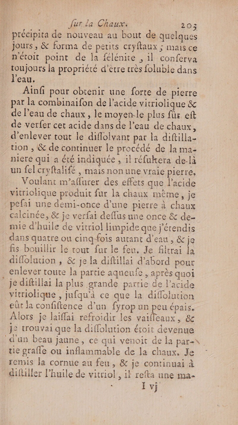 précipita de nouveau au bout de quelques jours , &amp; forma de petits cryftaux ; mais ce nétoit point de la felenite , il conferva toujours la propriété d’être très foluble dans l'eau. Ainfi pour obtenir une forte de pierre pat la combinaifon de l'acide vitriolique &amp; de l'eau de chaux , le moyen-le plus für eft de verfer cet acide dans de l'eau de chaux, d'enlever tout le diffolvant par la diftilla- tion , &amp; de continuer le procédé de la ma- niere qui a été indiquée , il réfukera de-là un fel cryftalifé , mais non une vraie pierre, Voulant m’aflurer des effets que l'acide vitriolique produit fur la chaux méme, je - pefai une demi-once d'une pierre à chaux - calcinée, &amp; je verfai deffus une once &amp; de- mie d'huile de vitriol limpide que j'étendis dans quatre ou cing-fois autant d'eau , &amp; je fis bouillir le rout fur le feu. Je Altrai la diflofution , &amp; je la diftillai d'abord pour enlever toute la partie aqueufe , après quoi _ je diftillai la plus grande partie de l'acide vitriolique , jufqu'à ce que la diffolution eüt la confiftence d'un fyrop un peu épais. Alors je laiffai refroidir les vaiffeaux , &amp; j? trouvai que la diffolution étoit devenue d'un beau jaune, ce qui venoit de la pare tie grafle ou inflammable de la chaux, Je remis la cornue au feu, &amp; je continuai à difüller l'huile de vitriol , il refta une ma- | à I vj