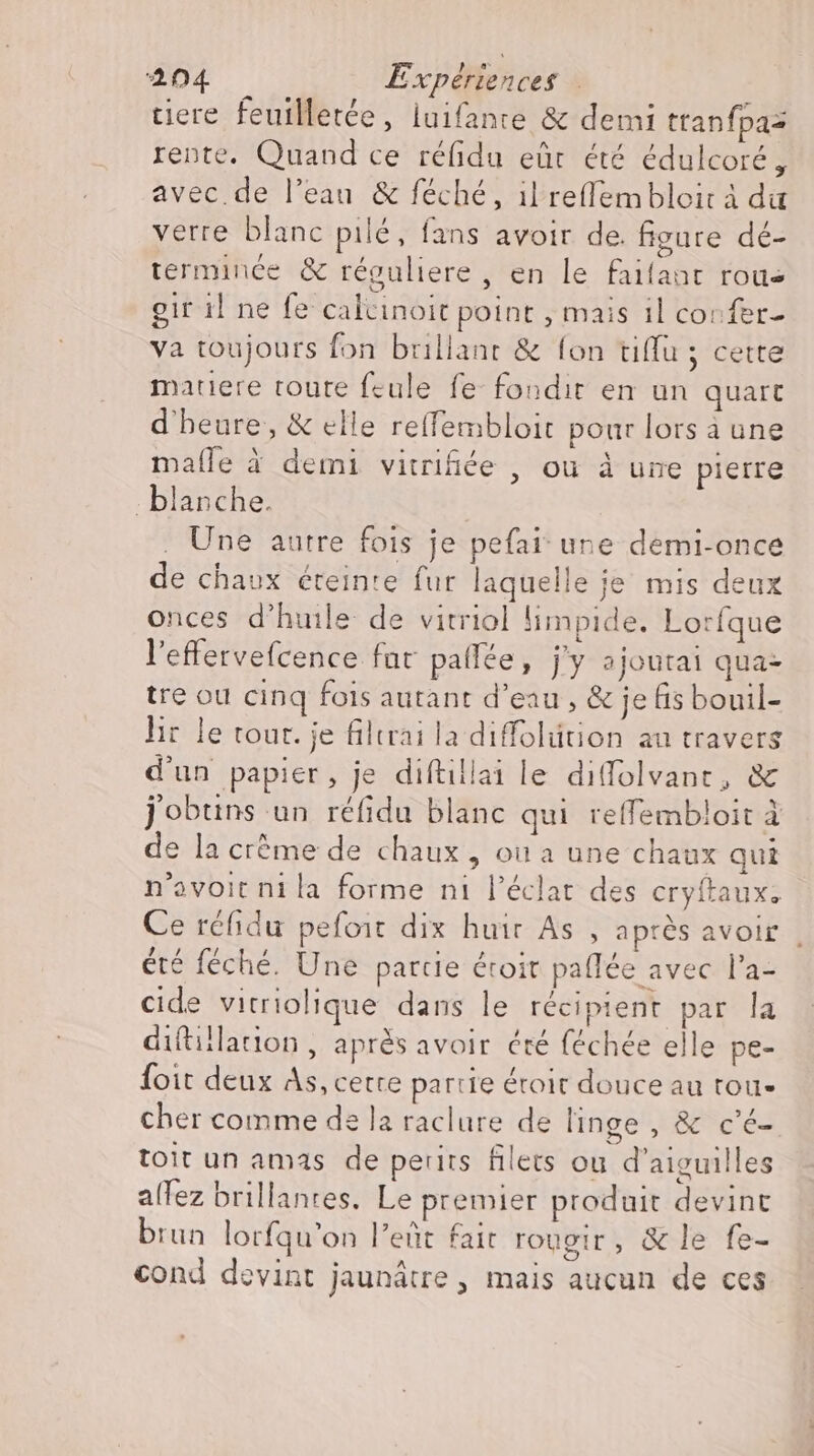 tiere feuilletée, luifante &amp; demi tranfpaz rente. Quand ce réfidu eûr été édulcoré , avec. de l’eau &amp; féché, il reflembloir à da verre blanc pilé, fans avoir de. figure dé- terminée &amp; réguliere , en le faifant roue girilne fe calcinoit point , mais 1l confer- va toujours fon brillant &amp; fon tiffu ; cette matiere toute feule fe fondit en un quart d'heure, &amp; elle reffembloit pour lors a une malle à demi vitrifiée , ou à une pierre blanche. . Une autre fois je pefai une demi-once de chaux éteinte fur laquelle je mis deux onces d'huile. de vitriol limpide, Lorfque l'efervefcence far pallée, j'y ajoutai qua: tre ou cinq fois autant d’eau , &amp; je fis bouil- lir le tour. je filtrai la diffolütion au travers d'un papier, je diftillai le diffolvant, &amp; j'obtins un réfidu blanc qui reffembloit à de la crème de chaux , ou a une chaux qui n'ovoit ni la forme ni l'éclat des cryftaux. Ce réfidu pefoit dix huir As , après avoir , été féché. Une partie droit paflée avec l'a- cide vitriolique dans le récipient par la diftillation , après avoir été féchée elle pe- Íoit deux As, cette partie éroit douce au tou- cher comme de la raclure de linge, &amp; c'é- toit un amas de perits filets ou d'aiguilles alfez brillantes. Le premier produit devint brun lorfqu’on l’eñt fait rougir, &amp; le fe- cond devint jaunätre, mais aucun de ces