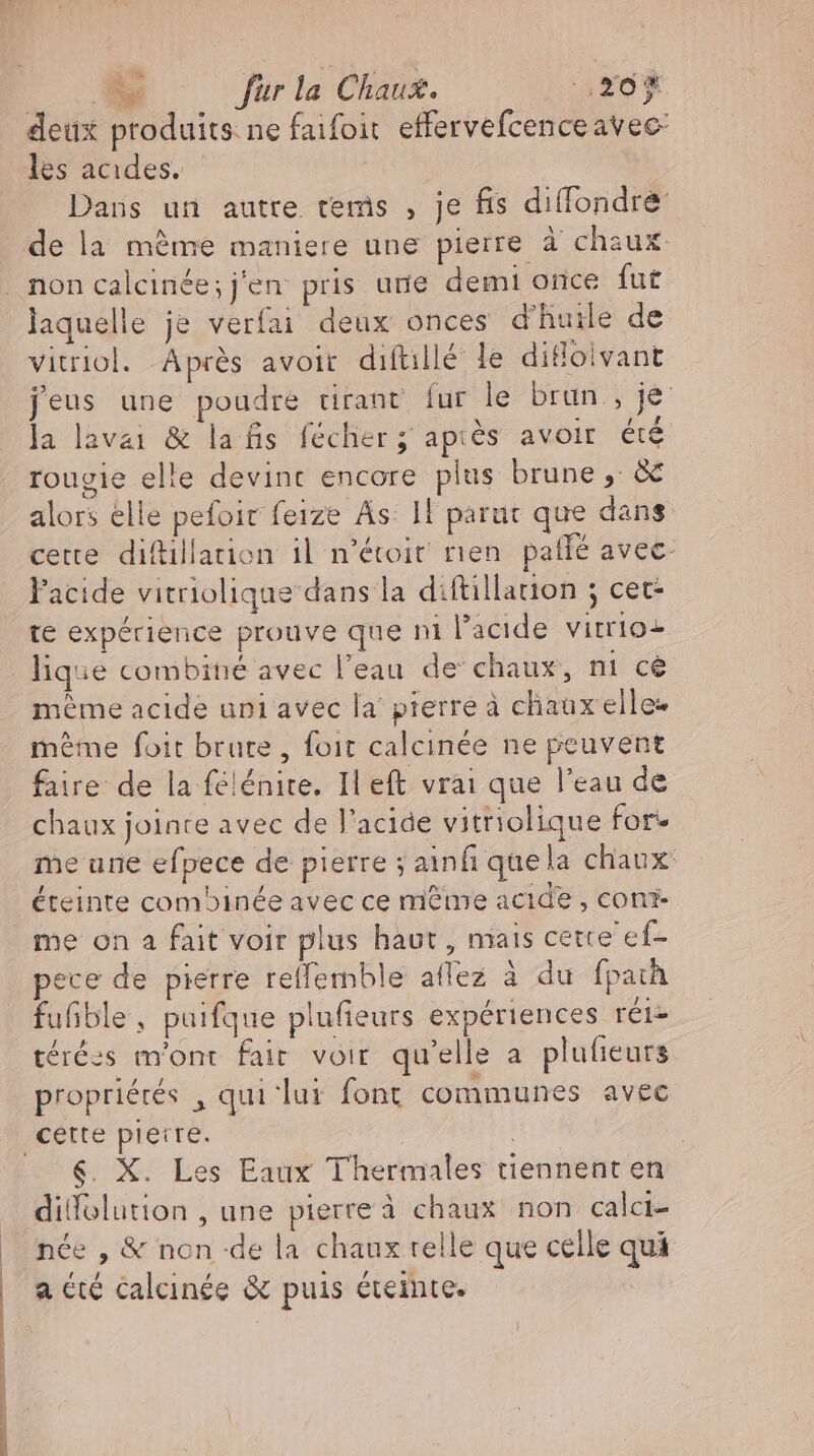deux produits ne faifoit effervefcence avec: les acides. Dans un autre tems , je fis diffondré: de la même maniere une pierre à chaux laquelle je verfai deux onces d'huile de vitriol. Aprés avoir diftillé le ditloivant jeus une poudre tirant fur le brun , je la lavaı &amp; lafis fécher ; après avoir été rouvie elle devint encore plus brune , &amp; alors elle pefoir feıze As 11 parut que dans cette difillation il n'étoit rien. patfé avec- l'acide vitriolique dans la diftillation ; cet te expérience prouve que ni l'acide vitrioz lique combiné avec l'eau de chaux, ni ce méme acide uni avec la pierre à chaux elle- méme foit brute , foit calcinée ne peuvent faire de la félénire. Il eft vrai que l'eau de chaux jointe avec de l'acide vitriolique for: me une efpece de pierre ; ainf que la chaux: éteinte combinée avec ce même acide, con me on a fait voir plus haut , mais cette ef- ece de pierre reffemble affez à du fparh fufible, puifque plufieurs expériences rét- térées m'ont fair voir qu'elle a plufieurs propriérés , qui lui font communes avec &amp;. X. Les Eaux Thermales tiennent en dilfolution , une pierre à chaux non calcı- nce , &amp; non de la chaux relle que celle qui f.