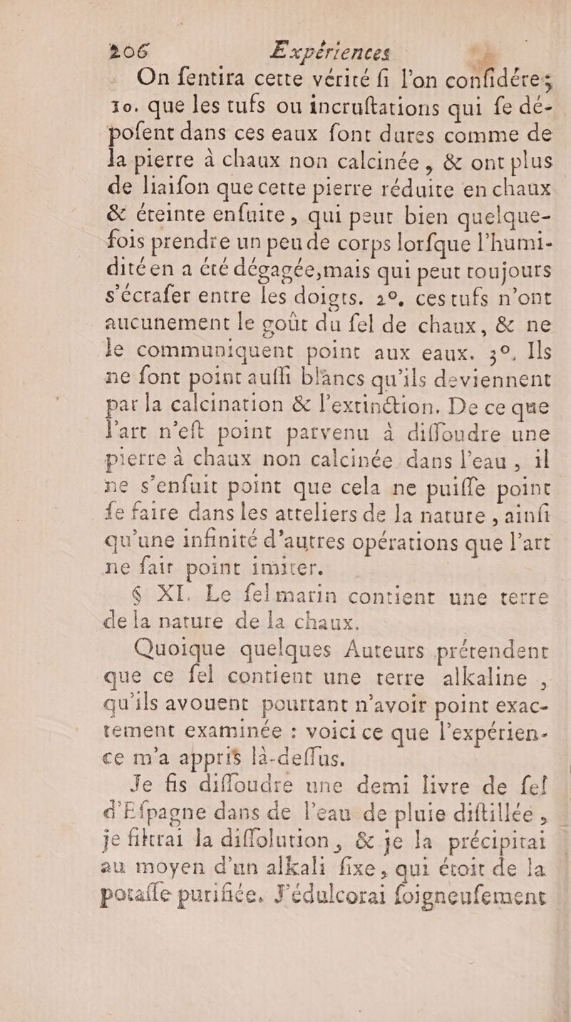 On fentira cette vérité fi l'on confidére; 1o. que les tufs ou incruftations qui fe de- pofent dans ces eaux font dures comme de la pierre à chaux non calcinée , &amp; ont plus de liaifon que cette pierre réduite en chaux &amp; éreinte enfuite , qui peut bien quelque- fois prendre un peu de corps lorfque l'humi- ditéen a été dégagée,mais qui peut toujours s'éctafer entre les doigts. 2°, cestufs n'ont aucunement le coût du fel de chaux, &amp; ne le communiquent point aux eaux. 3°, Ils ne font point aufli blancs qu'ils deviennent pat la calcination &amp; l'extin&amp;ion. De ce que l'art n'eft point parvenu à diffoudre une pierre à chaux non calcinée dans l'eau , il ne s'enfuit point que cela ne puiffe point fe faire dans les atteliers de la nature , ainfi qu'une infinité d'autres opérations que l'art ne fair point imiter. $ XI. Le fel matin contient une terre dela nature de la chaux. Quoique quelques Auteurs prétendent que ce fel contient une terre alkaline , qu'ils avouent pourtant n'avoir point exac- tement examinée : voici ce que l'expérien- ce m'a appris là-deffus. Je fis diffoudre une demi livre de fe! d Efpagne dans de l'eau de pluie diftillée , je fikrai la diffolution, &amp; je la précipitai au moyen d'un alkali fixe, qui étoit de la potafle purifiée, J'édulcorai foigneufement |