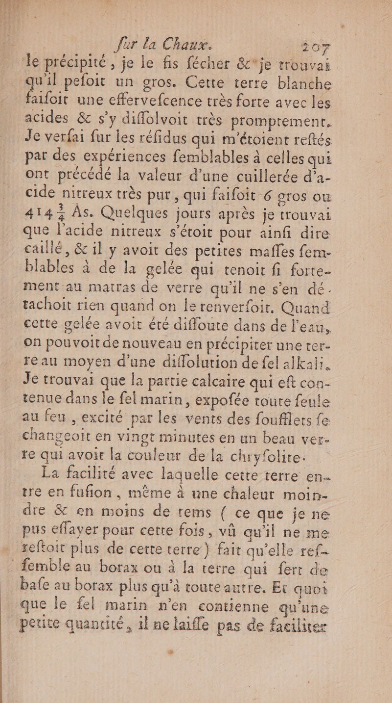 quil pefoit un gros. Cette terre blanche faifoit une effervefcence très forte avec les acides &amp; s'y diffolvoit très promprement, Je verfai fur les réfidus qui m'étoient reftés par des expériences femblables à celles qui ont précédé la valeur d’une cuillerée d’a- cide nitreux très pur, qui faifoit 6 gros ou 414% As. Quelques jours après je trouvai que l'acide nitreux s'étoit pour ainfi dire caillé, &amp; il y avoit des petites maffes fem- blables à de la gelée qui tenoit fi forte- ment au matras de verre qu'il ne s'en dé. tachoit rien quand on le renverfoit, Quand cette gelée avoit été diffoute dans de l'eau, on pouvoit de nouveau en précipiter une ter- reau moyen d'une diflolution de fel alkali, Je trouvai que la partie calcaire qui eft con- tenue dans le fel marin, expofée toute feule au feu , excité par les vents des foufllets fe changeoit en vingt minutes en un beau ver- re qui avoit la couleur de la chryfolite. La facilité avec laquelle cette terre en tre en fufion , mème à une chaleur moin- dre &amp; en moins de tems ( ce que je ne pus effayer pour cetre fois, và qu'il ne me reftoit plus de cette terre‘) fait qu'elle ref- bafe au borax plus qu'à touteautre. Et quoi P ; que le fel marin m'en contienne qu'une petite quantité, il nelaiffe pas de faciliter EJ