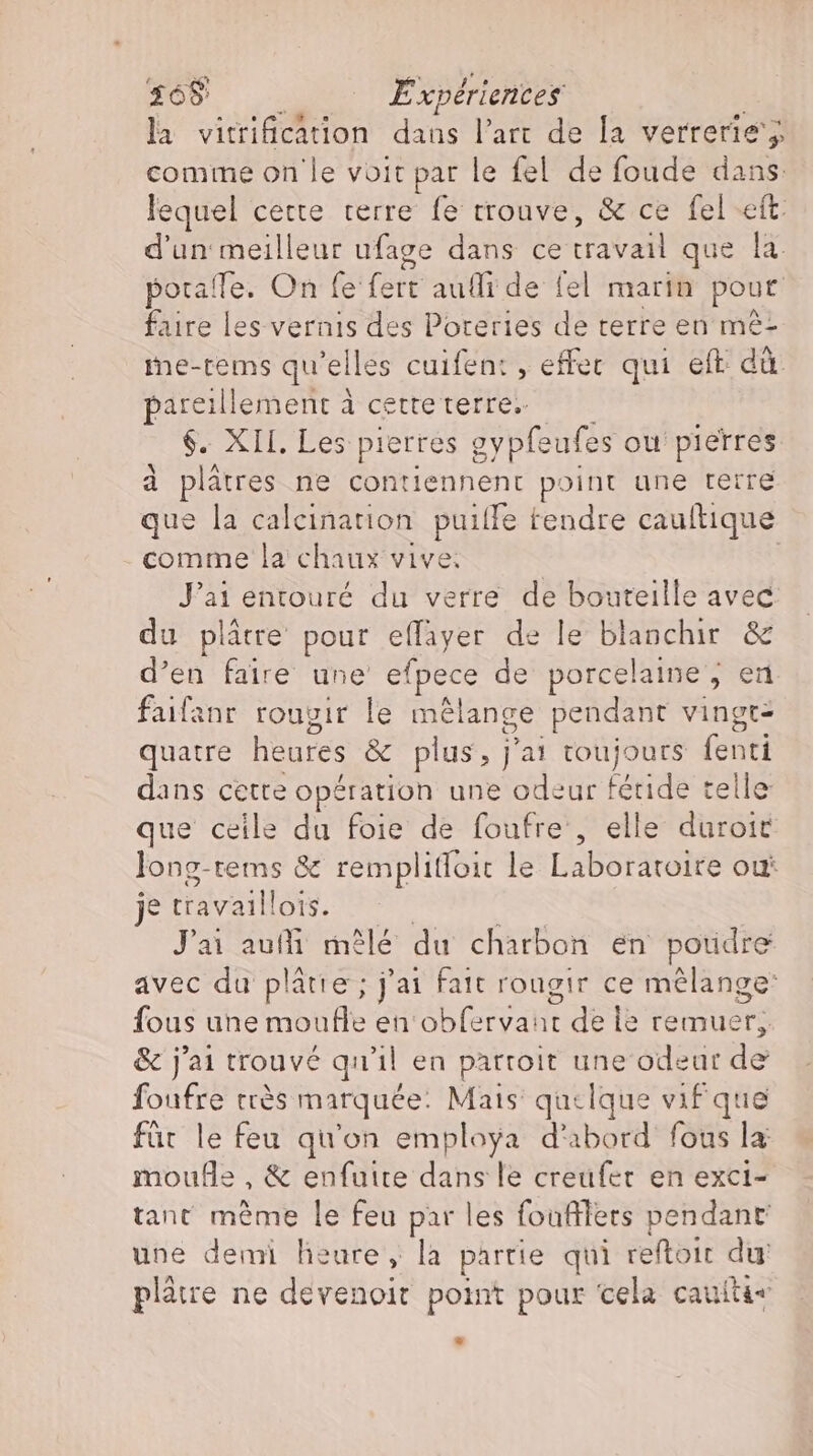 la vitrification dans l'art de la verrerie’; comme on le voit par le fel de foude dans: lequel cette. terre fe trouve, &amp; ce fel eft. d'un meilleur ufage dans ce AE que la. poraffe. On fe fert aufli de fel marin pour faire les vernis des Poteries de terre en me- me-tems qu'elles cuifen: , effec qui eft dà. pareillement à cette terre. $. XII. Les: pierres gy pfeufes ou pierres à plätres ne contiennent point une terre que la calcination puilfe tendre cauftique comme la chaux vive; Jai entouré du verre de bouteille avec du plâtre pour effayer de le blanchir &amp; d'en faire une' efpece de porcelaine, en faifanr rougir le mélange pendant vingt- quatre heures &amp; plus, j'ai toujours fenti dans cette opération une odeur fétide telle que ceile du foie de foufre , elle duroit long-tems &amp; remplifloit le Laboratoire où je travaillois. ^ — J'ai aufli mêlé du charbon en poudre avec du plátie ; j'ai fait rougir ce mélange: fous une moufle en obfervaut de le remuer, &amp; j'ai trouvé qu'il en partoit une odeur de foufre très marquée: Mais quelque vif que für le feu qu'on employa d'abord fous la moufle , &amp; enfuire dans le creufer en exci- tant meme le feu par les foufllers pendant une demi heure, la partie qui reftoit du plâtre ne devenoit point pour cela cautti«