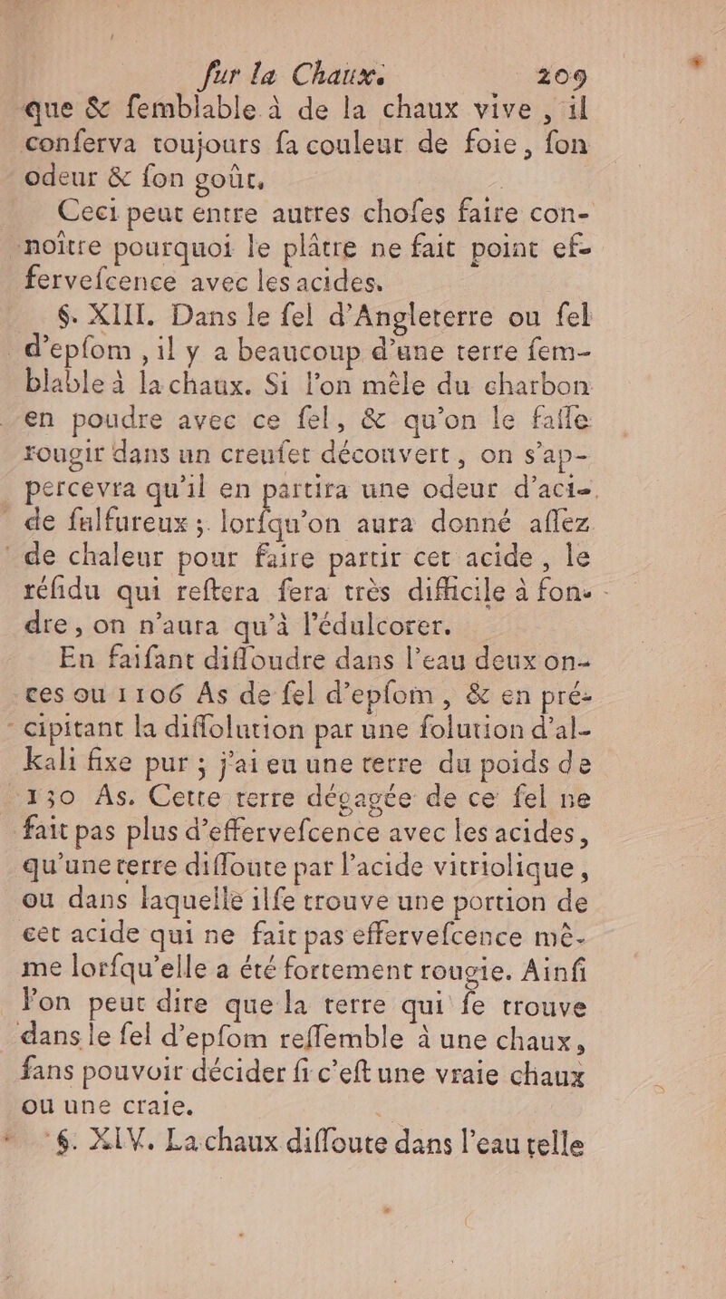 que &amp; femblable à de la chaux vive , il conferva toujours fa couleur de foie, fon odeur &amp; fon goût, Ceci peut entre autres chofes faire con- -noitre pourquoi le plâtre ne fait point ef- fervefcence avec lesacides. $. XIII. Dans le fel d'Angleterre ou fel . d'epfom ‚il y a beaucoup d'une terre fem- blableà la chaux. Si l'on mele du charbon en poudre avec ce fel, &amp; qu'on le falle: rougir dans un creufet déconvert, on s'ap- percevra qu'il en partira une odeur d’acie, - de fulfureux ;. p mad aura donné aflez : de chaleur pour faire partir cer acide , le réfidu qui reftera fera très difficile à fon. - dre, on n'aura qu’à l'édulcorer. En faifant diffoudre dans l'eau deux on- ces ou 1106 As de fel d'epfom , &amp; en pré: - Cipitant la diffolution par une folution d'al- kali fixe pur ; j'ai eu une terre. du poids de 130 As. Cette terre dégagée de ce fel ne fait pas plus d'effervefcence avec les acides, qu’uneterre diffoute par l'acide vitriolique, ou dans laquelle ilfe trouve une portion de €et acide qui ne fait pas effervefcence mé- me lorfqu'elle a été fortement rougie. Ainfi l'on peut dire que la terre qui fe trouve dans le fel d'epfom reffemble à une chaux, fans pouvoir décider fi c'eft une vraie cliaux ou une craie. $. XIV. La chaux diffoute dans l'eau telle
