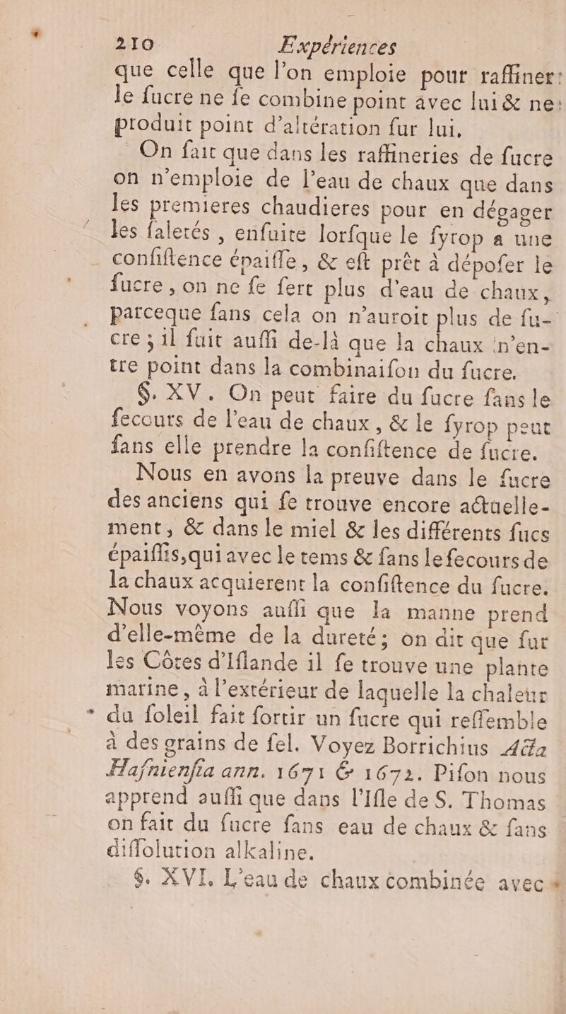 * que celle que l'on emploie pour raffiner: le fucre ne {e combine point avec lui&amp; ne: produit point d'altération fur lui, . On fait que dans les raffineries de fucre on n'emploie de l'eau de chaux que dans les premieres chaudieres pour en dégager les faletés , enfuite lorfque le fyrop a une confiftence épaiffe , &amp; eft prêt à dépofer le fucre , on ne fe fert plus d'eau de chaux, patceque fans cela on n'auroit plus de fu- cre 5 1l fuit auffi de-là que la chaux n’en- tre point dans la combinaifon du fucre. $. XV. On peut faire du fucre fans le fecours de l'eau de chaux , &amp; le fyrop peut fans elle prendre la confiftence de fucre. Nous en avons la preuve dans le facre des anciens qui fe trouve encore a&amp;taelle- ment, &amp; dans le miel &amp; les différents fucs épaiffis,qui avec le tems &amp; fans lefecoursde la chaux acquierent la confiftence du fucre. Nous voyons aufli que la manne prend d'elle-même de la dureté; on dit que fur les Côtes d'Iflande il fe trouve une plante marine, à l'extérieur de laquelle la chaletır du foleil fait fortir un fucre qui reffemble à des grains de fel. Voyez Borrichius 48a Hafnienfia ann. 1671 &amp; 1672. Pifon nous apprend aufli que dans l'Ifle de S. Thomas on fait du fucre fans eau de chaux &amp; fans diffolution alkaline. $. AVI. L'eau de chaux combinée avec