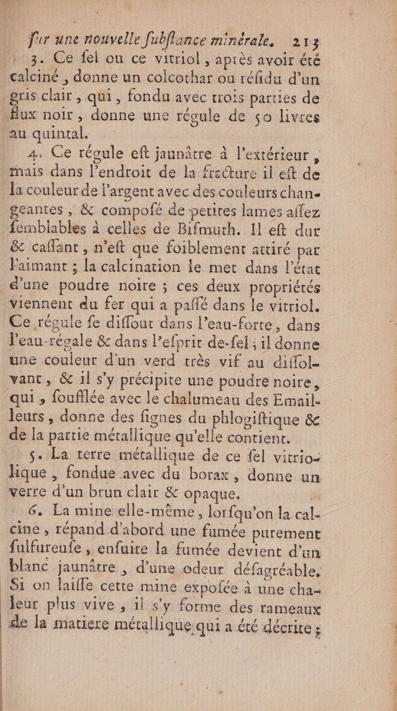 3. Ce fel ou ce vitriol , apiés avoir été calcine , denne un colcothar ou réfidu d’un gris clair , qui , fondu avec trois parties de 4. Ce regule eft jaunätre à l'extérieur , mais dans l'endroit de la fracture il et de fembiables à celles de Bifmuth. I eft dur &amp; calfant , n’eft que foiblement attiré pat l'aimant ; la calcination le met dans l'état viennent du fer qui a paff? dans le vitriol. Ce régule fe diffout dans l’eau-forte, dans l'eau-régale &amp; dans l'efprit de-fel ; il donne une couleur d'un verd très vif au diffol- vant, &amp; ıl s’y précipite une poudre noire, qui , foufilée avec le chalumeau des Email. leurs , donne des fignes du phlogiftique &amp; de la partie métallique qu'elle contient. s. La terre métallique de ce fel vitrio- lique , fondue avec du borax , donne un verre d'un brun clair &amp; opaque. | 6. La mine elle-même, lorfqu’on la cal- cine , répand d'abord une fumée purement fulfureufe , enfuite la fumée devient d'un blanc jaunâtre , d'une odeur défagréable, S1 on laiffe cette mine expofée à une cha- leur plus vive , il s'y forme des rameaux de la matiere métallique qui a été décrite ;