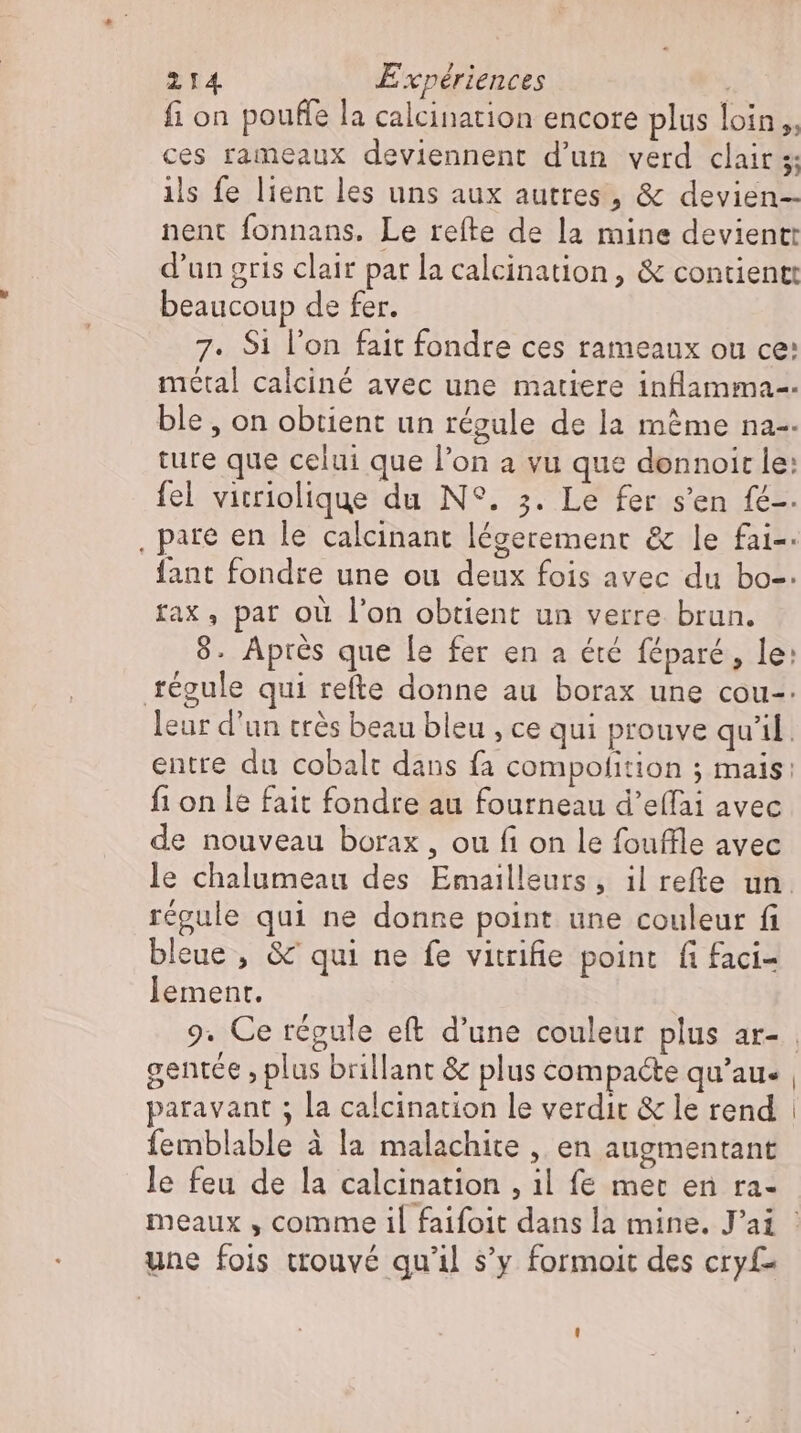 fi on pouffe la calcination encore plus loin ,, ces rameaux deviennent d'un verd clair 5; ils fe lient les uns aux autres, &amp; devien- nent fonnans. Le refte de la mine devient: d'un gris clair par la calcination , &amp; contient: beaucoup de fer. 7. Si l'on fait fondre ces rameaux ou ce: metal calciné avec une matiere inflamma-- ble , on obtient un régule de la même na-- ture que celui que l'on a vu que dennoit le: fel vicriolique du N°. 3. Le fer s'en fé-. . pare en le calcinant légerement &amp; le fai-- fant fondre une ou deux fois avec du bo-: rax, par où l'on obtient un verre brun. 8. Après que le fer en a été féparé, le: régule qui refte donne au borax une cou-. leur d'un trés beau bleu , ce qui prouve quil. entre du cobalt dans fa compolition ; mais: fi on le fait fondre au fourneau d’effai avec de nouveau borax , ou fi on le fouffle avec régule qui ne donne point une couleur fi bleue , &amp; qui ne fe vitrifie point fifaci- lement. gentce , plus brillant &amp; plus compacte qu'au. paravant ; la calcination le verdit &amp; le rend femblable à la malachite , en augmentant le feu de la calcination , il fe met en ra- une fois ttouvé qu'il s’y formoit des cryf-