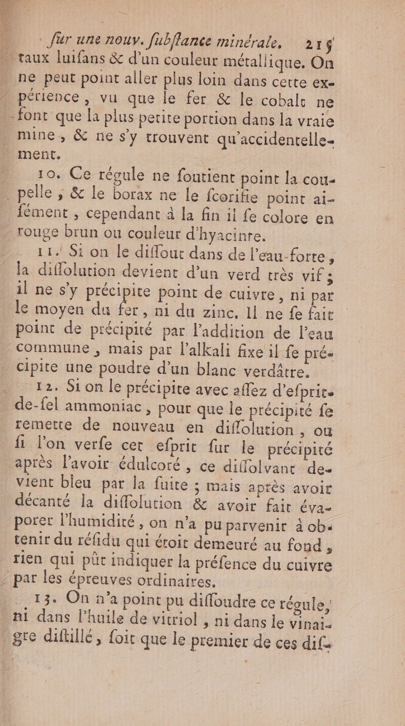 ne peut point aller plus loin dans cette ex- périence, vu que le fer &amp; le cobalt ne -font que la plus petite portion dans la vraie mine, &amp; ne s'y trouvent qu accidentelle- ment. 10. Ce régule ne foutient point la cou- Íément , cependant à la fin il fe colore en rouge brun ou couleur d’hyacinre. 11. Si on le diffout dans de l'eau-forte j la diffolution devient d'un verd très rs il ne s'y précipite point de cuivre , ni par le moyen du e » n1 du zinc, Il ne fe fait point de précipité par l'addition de l'eau commune , mais par l'alkali fixe il fe prés cipite une poudre d'un blanc verdätre. (2 12. Sion le précipite avec affez d’efprit» de-fel ammoniac , pour que le précipité fe remette de nouveau en diffolution , ou fi l'on verfe cet efprit fur le précipité aprés l'avoir édulcoré , ce dilfolvant de« vient bleu par la fuite ; mais après avoit décanté la diffolution &amp; avoir fait éva- tenir du ré(idu qui éroit demeuré au fond , rien qui püt indiquer la préfence du cuivre 13. On n'a point pu diffoudre ce régule,