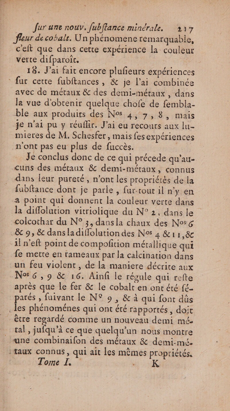 leur de cobalt. Un phénomene remarquabie, c'eft que dans cette expérience la couleur verte difparoit. 18. J'ai fait encore plufieurs expériences ' fur cette. fubftances , &amp; je l'ai combinée avec de métaux &amp; des demi-métaux , dans la vue d'obtenir quelque chofe de fembla- ble aux produits des Ns 4, 7, 8, mais je n'ai pu y réuffir. J'ai eu recouts aux lu- mieres de M. Schesfer , mais fes expériences n'ont pas eu plus de fuccès. | Je conclus donc de ce qui précede qu'au- cuns des métaux &amp; demi-métaux, connus dans leur pureté , n'ont les propriétés de la fubftance dont je parle, fur-cout il n'y en a point qui donnent la couleur verte dans la diffolution vitriolique du N° 2, dansle - colcothar du N? 5, dansla chaux des Ns 6 &amp; 9, &amp; dansladiflolution des Nos 4 &amp; 11,8c il n'eft point de compofition métallique qui Íe mette en rameaux par la calcination dans un feu violent, de la maniere décrite aux No 6,9 &amp; 16. Ainfi le régule qui refte après que le fer &amp; le cobalt en ont été fé- parés , fuivant le N? 9 , &amp; à qui font dûs ‚les phénoménes qui ont été rapportés , doit être regardé comme un nouveau demi mé tal , jufqu'à ce que quelqu'un nous montre une combinaifon des métaux &amp; demi-mé. | taux connus, qui ait les mêmes propriétés. Tore I. «