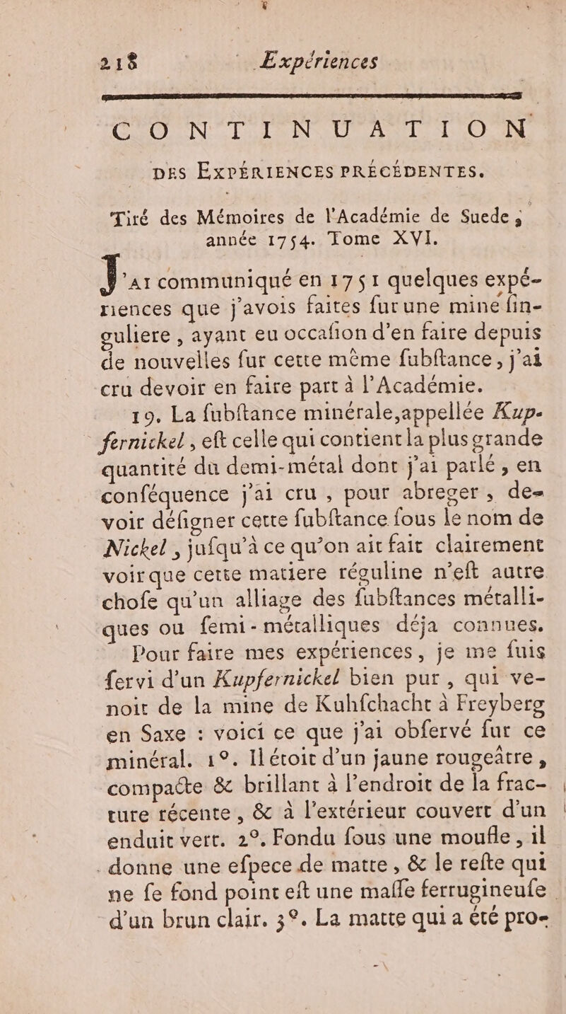 EN TE TE NUT ET b ART DES EXPÉRIENCES PRÉCÉDENTES. Tiré des Mémoires de l’Académie de Suede; année 1754. Tome XVI. 34 communiqué en 17 5 1 quelques expé- riences que javois faites furune mine fin- guliere , ayant eu occafion d'en faire depuis de nouvelles fur cette méme fubftance , j'ai cru devoir en faire part à l’Académie. 19. La fubftance minérale appellée Xzp- fernickel , eft celle qui contient la plus grande quantité du demi- métal dont j'ai parlé , en conféquence j'ai cru , pour abreger , de- voir défigner cette fubftance fous le nom de Nickel , jufqu'à ce qu'on ait fait clairement voirque cette matiere réguline n'eft autre chofe qu'un alliage des fubftances métalli- ques ou femi- métalliques déja connues, Pour faire mes expériences, je me fuis fervi d'un Kupfernickel bien pur , qui ve- noit de la mine de Kuhfchacht à Freyberg en Saxe : voici ce que j'ai obfervé fur ce minéral. 19. Ilétoit d'un jaune rougeätre, compacte &amp; brillant à l'endroit de la frac- ture récente, &amp; à l'extérieur couvert d'un enduit vert. 2°. Fondu fous une moufle , il . donne une efpece de matte , &amp; le refte qui ne fe fond point eft une malle ferrugineufe | d'un brun clair. 3°. La matte qui a été pro-