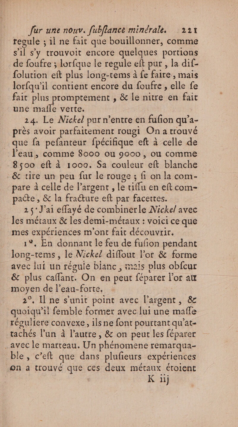 regule ; il ne fait que bouillonner, comme sil s'y trouvoit encore quelques portions de foufre ; lorfque le regule eft pur , la dif- folution eft plus long-tems à fe faire, mais lorfqu'il contient encore du foufre , elle fe fait plus promptement , &amp; le niue en fait une mafle verte. 24. Le Nickel pur n’entre en fufion qu’a- prés avoir parfaitement rougi On a trouvé que fa pefanteur fpécifique eft à celle de l'eau, comme 8000 ou 9000 , ou comme 8500 eft à 1000. Sa couleur eft blanche :&amp; tire un peu fur le rouge ; fi on la com- - pare à celle de l'argent , le tiffu en eft com- pacte, &amp; la fra&amp;ure eft par facettes. ; 25'J'ai effayé de combinerle Nickel avec les métaux &amp; les demi-métaux : voici ce que mes expériences m'ont fait découvrir. 1%, En donnant le feu de fufion pendant long-tems , le Nickel diffout l'or &amp; forme avec lui un regule blanc , mais plus obfcur &amp; plus caflant. On en peut féparer l'or au moyen de l'eau-forte. | 2°. I ne s'unit point avec l'argent , &amp; quoiqu'il femble former avec lui une maffe réguliere convexe, ilsne font pourtant qu'at- tachés l'un à l'autre, &amp; on peut les féparer „avec le marteau. Un phénomene remarqua- ble, c’eft que dans plufieurs expériences on a trouvé que ces deux métaux étoient | K nj