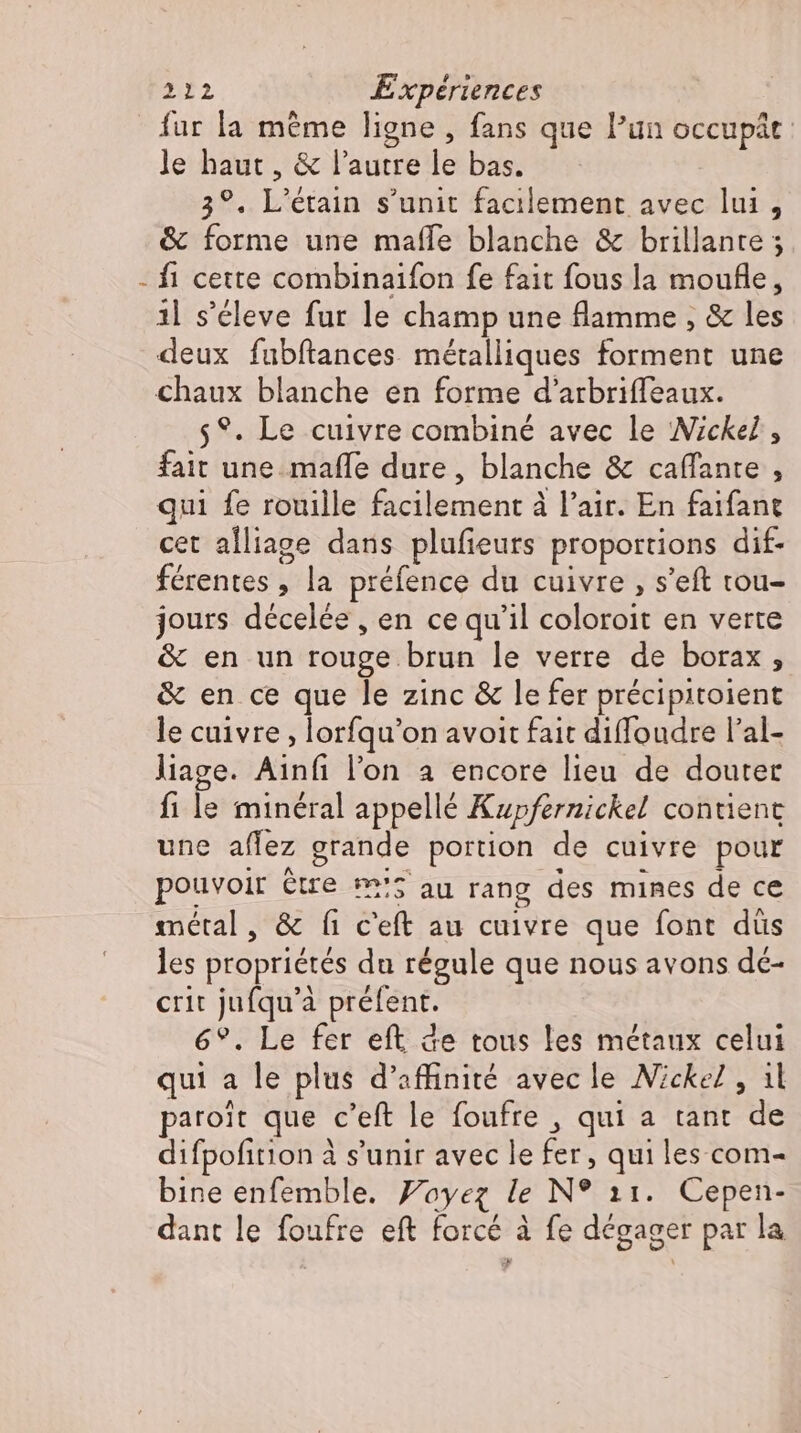 fur la méme ligne , fans que l'un occupât le haut , &amp; l'autre le bas. 3°. L'étain s'unit facilement avec lui, &amp; forme une mafle blanche &amp; brillante ; - fi cette combinaifon fe fait fous la moufle, il s’éleve fur le champ une flamme , &amp; les deux fubftances métalliques forment une chaux blanche en forme d'arbriffeaux. 5°. Le cuivre combiné avec le Nickel , fait une mafle dure, blanche &amp; caffante , qui fe rouille facilement à l'air. En faifant cet alliage dans plufieurs proportions dif- férentes , la préfence du cuivre , s'eft tou- jours décelée , en ce qu'il coloroit en verte &amp; en un rouge brun le verre de borax , &amp; en ce que le zinc &amp; lefer précipitoient le cuivre , lorfqu'on avoit fait diffoudre l'al- liage. Ainfi l'on a encore lieu de douter fi le minéral appellé Kupfernickel contient une affez grande portion de cuivre pour pouvoir être m'5 au rang des mines de ce métal, &amp; fi c'eft au cuivre que font düs les propriétés du régule que nous avons dé- crit jufqu'à préfent. 6°. Le fer eft de tous les métaux celui qui a le plus d’affinité avec le Nickel, il paroit que c'eft le foufre , qui a tant de difpofition à s'unir avec le fer, qui les com- bine enfemble. Yoyez le N° 11. Cepen- dant le foufre eft forcé à fe dégager par la