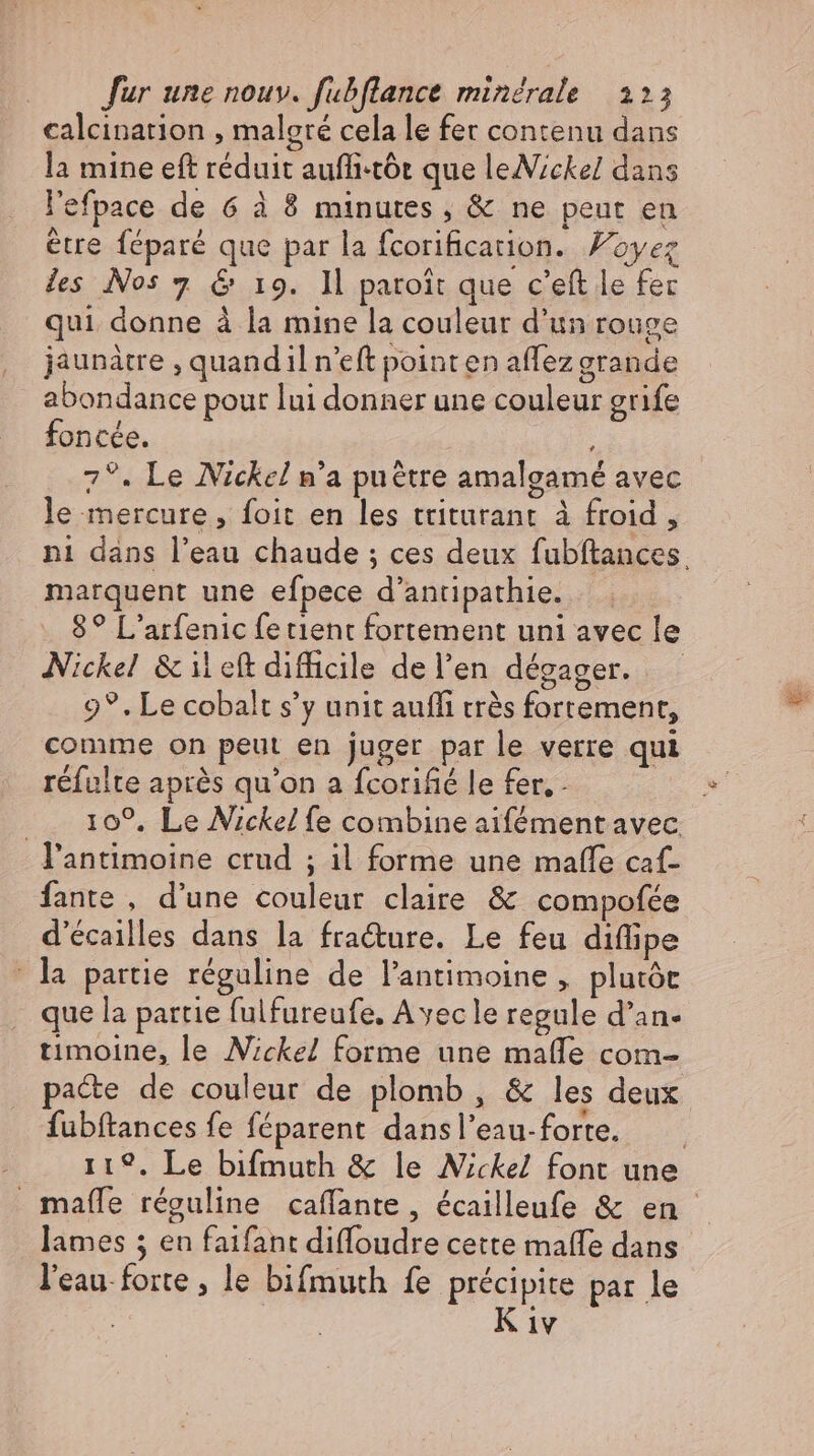 calcination , malgré cela le fer contenu dans la mine eft réduit auffi-tót que leNickel dans l'efpace de 6 à 8 minutes, &amp; ne peut en être féparé que par la fcorificarion. oyez des Nos 7 &amp; 19. Il patoit que c’eft le fer qui donne à la mine la couleur d'un rouge jaunàtre , quandil n'eft pointen affez grande abondance pour lui donner une couleur grife foncée. 7°. Le Nickel n'a puétre amalgamé avec le mercure, foit en les triturant à froid, ni dans l'eau chaude ; ces deux fubftances marquent une efpece d’antipathie. |. _ 8? L'arfenic fe tient fortement uni avec le Nickel &amp; i eft difhcile del'en dégager. —.— 9°, Le cobalt s'y unit aufli trés fortement, comme on peut en juger parle verre qui réfulte après qu'on a fcorifié le fer, - ... 109, Le Nickel fe combine aifément avec. l'antimoine crud ; il forme une maffe caf- fante , d'une couleur claire &amp; compofée d’ecailles dans la fracture. Le feu diflipe | la partie réguline de l’antimoine , plutót _ que la partie fulfureufe. Avec le regule d'an- timoine, le Nickel forme une malle com- pacte de couleur de plomb, &amp; les deux fubftances fe féparent dansl’eau-forte. _ 119. Le bifmuth &amp; le Nickel font une . maífe réguline caffante, écailleufe &amp; en lames 5 en faifant diffoudre cette maffe dans l'eau forte , le bifmuth fe précipite par le Kiv