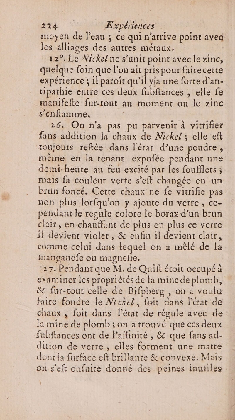 moyen de l'eau ; ce qui n'arrive point avea les alliages des autres métaux. 12°, Le Nickel ne s'unit point avec le zinc, quelque foin que l'on ait pris pour fairecette expérience ; 1l paroit qu'il yla une forte d'an- tipathie entre ces deux fubftances , elle fe manifefte fur-tout au moment ou le zinc s'enflamme. | | 26. On n'a pas pu parvenir à vitrifier fans addition la chaux de Nickel; elle eft toujours reftée dans l’état d'une poudre, même en la tenant expofée pendant une demi-heure au feu excité par les foufflets ; mais fa couleur verte s’eft changée en un brun foncé. Cette chaux ne fe vitrifie pas non plus lorfqu'on y ajoute du verre, ce- pendant le regule colore le borax d’un brun clair, en chauffant de plus en plus ce verre il devient violer, &amp; enfin il devient clair, comme celui dans lequel on a mélé de la manganefe ou magnefte. 27. Pendant que M. de Quift étoit occupé à examiner les propriétés de la minedeplomb, &amp; fur-tout celle de Bifpberg , on a voulu faire fondre le Nickel, foit dans l'état de chaux , foit dans l'état de régule avec de la mine de plomb ; on a trouvé que ces deux fubftances ont de Paffinité , &amp; que fans ad- dition de verre , elles forment une matte dontla furface eft brillante &amp; convexe. Mais on s'eft enfuite donné des peines inuziles \