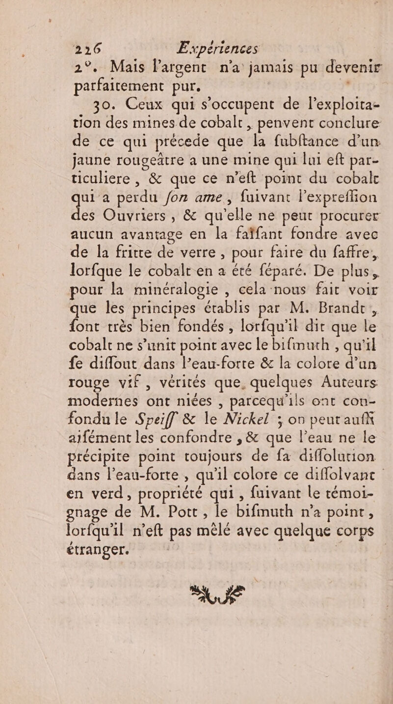 2°. Mais l'argent. n'a jamais pu devenir parfaitement pur. | 30. Ceux qui s'occupent de l'exploita- tion des mines de cobalt , penvent conclure de ce qui précede que la fubftance d'un jaune rougeätre a une mine qui lui eft par- ticuliere, &amp; que ce n'eft point du cobalt ess perdu for ame, fuivant l'expreffion es Ouvriers , &amp; qu'elle ne peut procurer aucun avantage en la faïfant fondre avec de la fritte de verre, pour faire du faffre, lorfque le cobalt en a été féparé. De plus, pour la minéralogie , cela nous fait voir que les principes établis par M. Brandt , font trés bien fondés , lorfqu'l dit que le cobalt ne s'unit point avec le bifimuth , qu'il fe diffout dans l'eau-forte &amp; la colore d’un rouge vif, vérités que, quelques Auteurs modernes ont niées , parcequ'ils oat con- fondu le Speiff &amp; le Nickel ; on peut auf aifément les confondre , &amp; que l'eau ne le précipite point toujours de fa diffolution dans l'eau-forte , qu'il colore ce diffolvanı - en verd , propriété qui , fuivant le témoi- Rc M. Pott iy bifmuth es point , orfqu'il n'eft pas mêlé avec quelque corps SUE t ee: SUE
