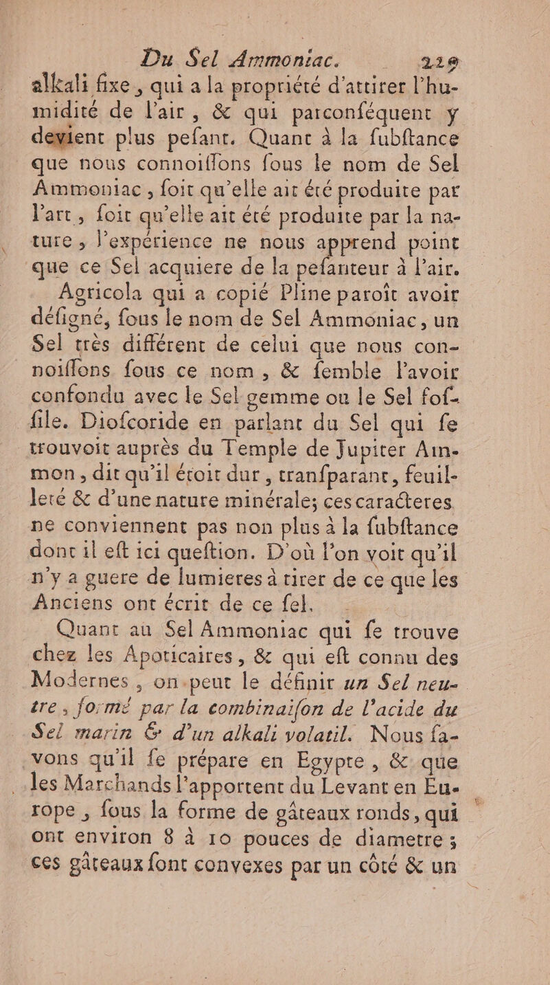 alkali fixe , qui a la propriété d'attirer l'hu- midité de l'air, &amp; qui parconféquent y deyient plus pefant. Quant à la fubftance que nous connoi(fons fous le nom de Sel Ammoniac , foit qu'elle ait été produite pat l'art, foit qu'elle ait été produite par la na- ture , l'expérience ne nous apprend point que ce Sel acquiere de la pefanteur à l'air. Agricola qui a copié Pline paroît avoir défigné, fous le nom de Sel Ammoniac, un Sel très différent de celui que nous con- noiffons fous ce nom, &amp; femble lavoir confondu avec le Sel gemme ou le Sel fof- file. Diofcoride en parlant du Sel qui fe trouvoit auprés du Temple de Jupiter Ain- mon , dit qu'il étoit dur , tranfparant, feuil- lere &amp; d'une nature minérale; ces caracteres ne conviennent pas non plus à la fubftance dont il eft ici queftion. D'où l'on voit qu'il n'y a guere de lumieresà tirer de ce que les Anciens ont écrit de ce fel. Quant au Sel Ammoniac qui fe trouve chez les Apoticaires, &amp; qui eft connu des tre , formé par la combinaifon de l'acide du Sel marin &amp; d'un alkali volatil. Nous fa- ‚vons quil fe prépare en Egypte , &amp; que les Marchands l'apportent du Levant en Eu- rope , fous la forme de gáteaux ronds, qui ont environ 8 à ro pouces de diametre ; ces gâteaux font convexes par un côté &amp; un &amp; Ld