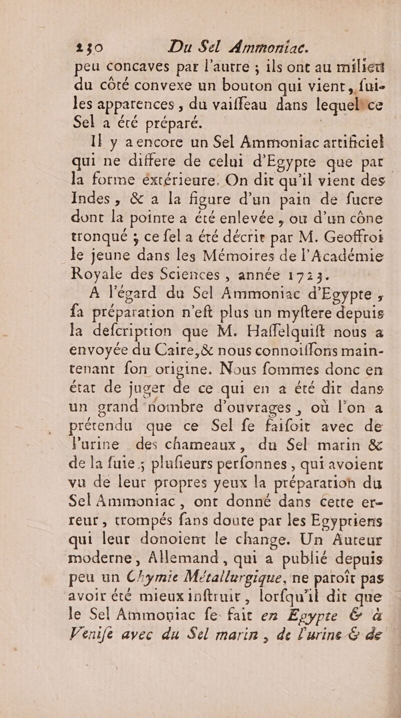 peu concaves par l'autre ; ils ont au milied du côté convexe un bouton qui vient, fui- les apparences , du vaiffeau dans lequeltce Sel a été préparé. | I} y aencore un Sel Ammoniac artificiel qui ne differe de celui d'Egypte que par la forme éxtérieure. On dit qu'il vient des Indes , &amp; a la figure d’un pain de fucre dont la pointe a été enlevée , ou d'un cône tronqué ; ce fel a été décrire par M. Geoffroi le jeune dans les Mémoires de l'Académie Royale des Sciences , année 1723. A l'égard du Sel Ammoniac d'Egypte , fa préparation n'eft plus un myftere depuis la defcriprion que M. Haffelquift nous a envoyée du Caire, &amp; nous connoillons main- tenant fon origine. Nous fommes donc en état de juger de ce qui en a été dir dans un grand nombre d'ouvrages , où l'on a prétendu que ce Sel fe faifoit avec de Purine des chameaux, du Sel marin &amp; de la fuie ; plufieurs perfonnes , qui avoient vu de leur propres yeux la préparation du Sel Ammoniac, ont donné dans cette er- reur , trompés fans doute par les Egypriens qui leur donoient le change. Un Auteur moderne, Allemand, qui a publié depuis peu un C^ymie Metallurgique, ne paroit pas avoir été mieux inftruit, lorfqu'il dit que le Sel Ammoniac fe fait ez. Egypte &amp; à Fenife avec du Sel marin , de l'urine &amp; de —