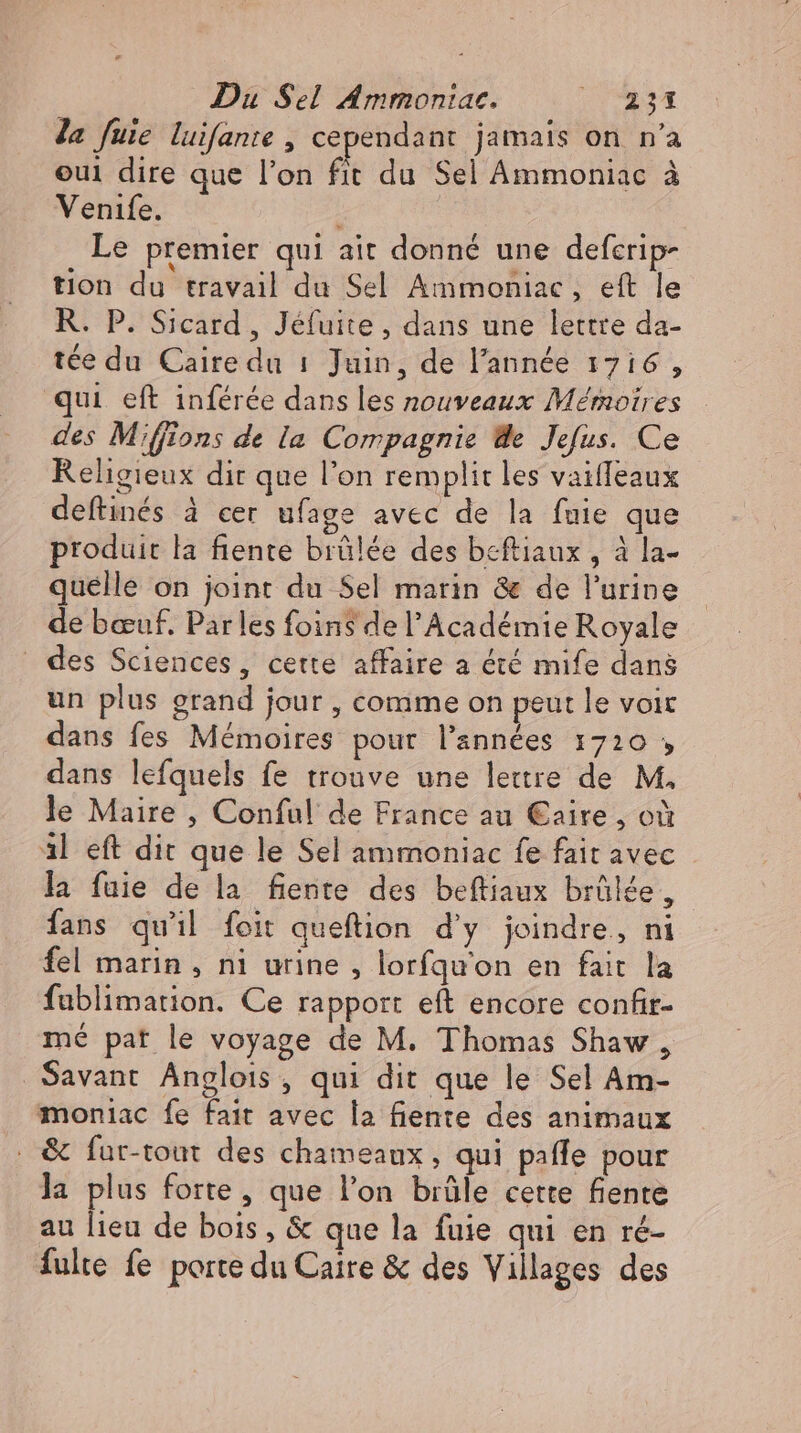 Ja fuüie luifante , cependant jamais on n'a eui dire que l'on fit du Sel Ammoniac à Venife. Le premier qui ait donné une deferip- tion du travail du Sel Ammoniac , eft le R. P. Sicard , Jéfuite , dans une lettre da- tee du Caire du 1 Juin, de l'année 1716, qui eft inférée dans les nouveaux Mémoires des Miffions de la Compagnie We Jefus. Ce Religieux dir que l'on remplit les vaiffeaux deftinés à cer ufage avec de la fuie que produit la fiente brûlée des beftiaux , à la- quelle on joint du Sel marin &amp; de l'urine de bœuf. Parles foins de l'Académie Royale des Sciences, cette affaire a été mife dans un plus grand jour , comme on peut le voit dans fes Mémoires pour l'années 1720 , dans lefquels fe trouve une lettre de M. le Maire , Conful de France au €aire , oi 3l eft dit que le Sel ammoniac fe fait avec la fuie de la fente des beftiaux brûlée, fans qu'il foit queftion d'y joindre, ni fel marin, ni urine, lorfqu'on en fait la fablimation. Ce rapport eft encore confir- mé pat le voyage de M. Thomas Shaw, Savant Anglois, qui dit que le Sel Am- moniac fe fait avec la fiente des animaux . &amp; fur-tout des chameaux, qui pafle pour la plus forte, que l'on brûle cette fiente au lieu de bois, &amp; que la fuie qui en ré- fulte fe porte du Caire &amp; des Villages des