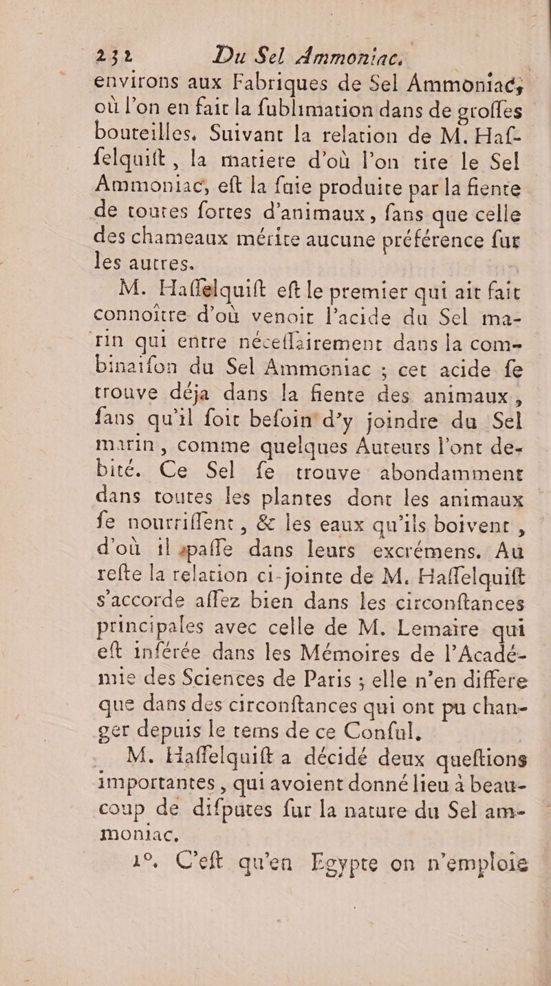 environs aux Fabriques de Sel Ammoniac, où l’on en fait la fublimation dans de grofles bouteilles, Suivant la relation de M. Haf- felquift , la matiere d’où l'on tite le Sel Ammoniac, eft la faie produite par la fiente de toutes fortes d'animaux , fans que celle des chameaux mérite aucune préférence fur les autres. | M. Hafelquift eft le premier qui ait fait connoitre d’où venoit l'acide du Sel ma- rin qui entre néceflairement dans la com- binaifon du Sel Ammoniac ; cet acide fe trouve déja dans la fiente des animaux, fans qu'il foit befoin d'y joindre du Sel marin, comme quelques Auteurs l'ont de- bité. Ce Sel fe trouve abondamment dans toutes les plantes dont les animaux fe nourriffent , &amp; les eaux qu'ils boivent , d'où il;paffe dans leurs excrémens. Au refte la relation ci-jointe de M. Haffelquift s'accorde affez bien dans les circonftances principales avec celle de M. Lemaire qui eft inférée dans les Mémoires de l’Acadé- nie des Sciences de Paris ; elle n'en differe que dans des circonftances qui ont pu chan- ger depuis le tems de ce Conful. . M. Haflfelquift a décidé deux queftions importantes , qui avoient donné lieu à beau- coup de difputes fur la nature du Sel am- monlac, 19. C'eft qu'en. Egypte on n'emploie