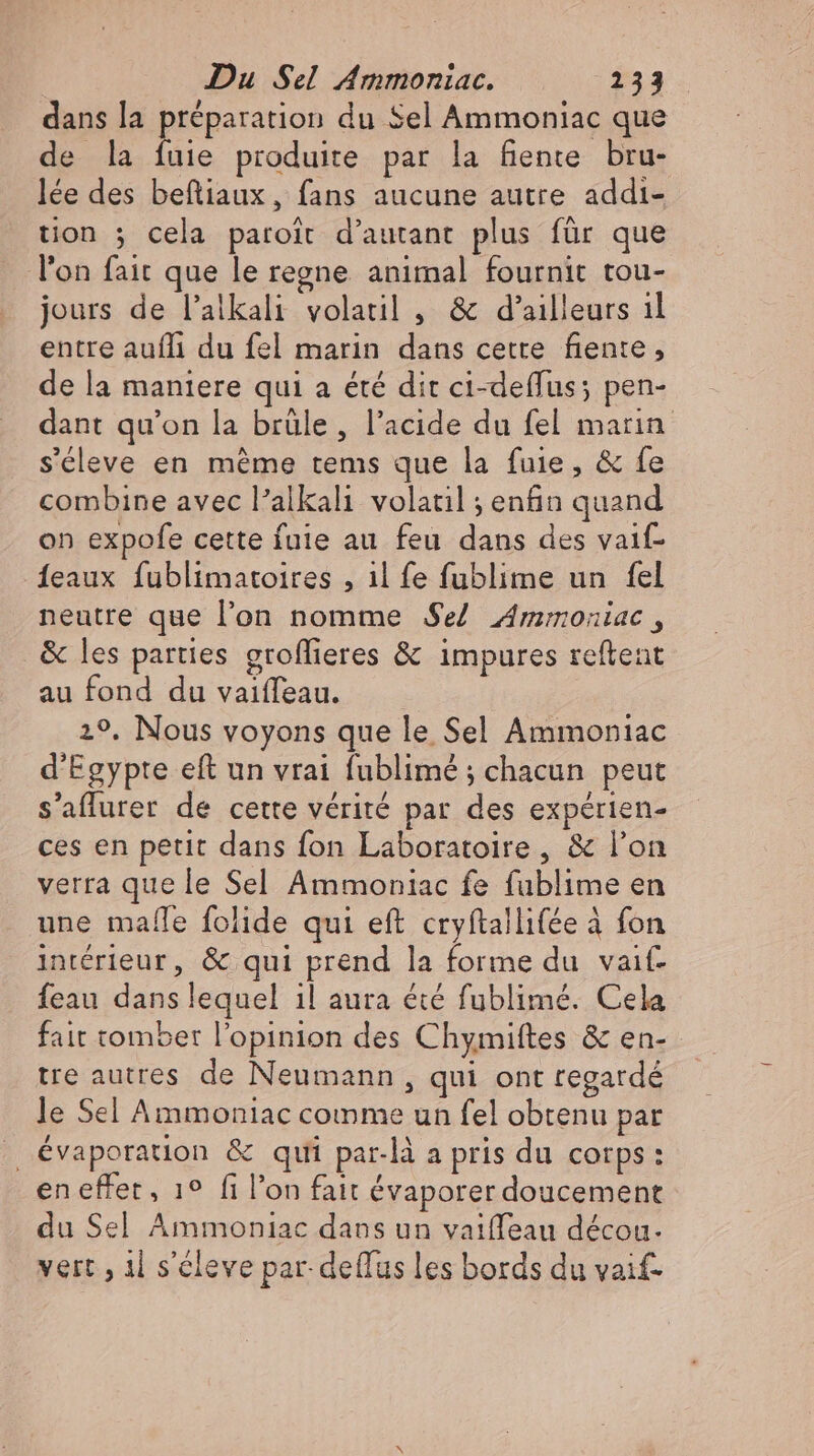 dans la préparation du Sel Ammoniac que de la Lii. produite par la fiente bru- lee des beftiaux, fans aucune autre addi- tion ; cela paroit d'autant plus für que l'on fait que le regne. animal fournit tou- jours de l'alkali volatil , &amp; d'ailleurs il entre aufli du fel marin dans cette fiente , de la maniere qui a été dit ci-deffus; pen- dant qu'on la brüle, l'acide du fel marin s'éleve en méme tems que la fuie, &amp; fe combine avec l'alkali volatil ; enfin quand on expofe cette fuie au feu dans des vaif- {eaux fublimatoires , il fe fublime un fel neutre que l'on nomme Se} Ammoniac , &amp; les parties groffieres &amp; impures reftent au fond du vaiffeau. 29. Nous voyons que le Sel Ammoniac d'Egypte eft un vrai fublimé ; chacun peut s'affurer de cette vérité par des expérien- ces en petit dans fon Laboratoire , &amp; l'on verra que le Sel Ammoniac fe fublime en une mafle folide qui eft cryftallifée à fon intérieur, &amp; qui prend la forme du vait- feau dans lequel il aura été fublimé. Cela fait tomber l'opinion des Chymiftes &amp; en- tre autres de Neumann, qui ont regardé le Sel Ammoniac comme un fel obtenu par | évaporation &amp; qui par-là a pris du corps: en effet, 19 fi l'on fait évaporer doucement du Sel Ammoniac dans un vaiffeau decou- vert , il s'cleve par-deflus les bords du vaif-