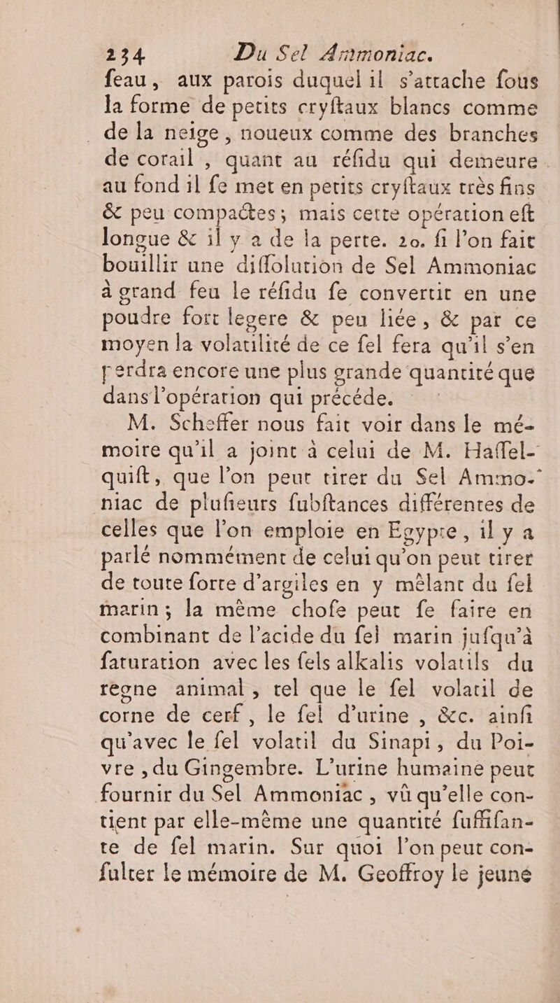 feau, aux parois duquel il s'attache fous la forme de petits cryftaux blancs comme de la neige , noueux comme des branches de corail , quant au réfidu qui demeure . au fond il fe met en petits cryftaux trés fins &amp; peu compactes; mais cette opération eft longue &amp; il y a de la perte. 2o. fi l'on fait bouillir une diífolution de Sel Ammoniac à grand. feu le réfidu fe convertit en une poudre fort legere &amp; peu liée, &amp; par ce moyen la volatilité de ce fel fera qu'il s'en perdra encore une plus grande quantité que dans l'opération qui précéde. M. Scheffer nous fait voir dans le mé- moire qu'il a joint à celui de M. Haffel- quift, que l'on peut tirer du Sel Ammo- niac de plufieurs fubftances différentes de celles que l'on emploie en Egyp:e, il y a parlé nommément de celui qu'on peut tirer de toute forte d'argiles en y mélant du fel marin; la mème chofe peut fe faire en combinant de l'acide du fel marin jufqu’à faturation avec les fels alkalis volatils du regne animal, tel que le fel volatil de corne de cerf, le fel d'urine , &amp;c. ainfi qu'avec le fel volatil du Sinapi, du Poi- vre ‚du Gingembre. L'urine humaine peut fournir du Sel Ammoniac, và qu’elle con- tient par elle-même une quantité fuffifan- te de fel marin. Sur quoi l'on peut con- fulter le mémoire de M. Geoffroy le jeune