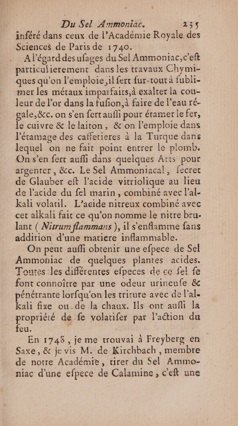 ” L] Du Sel Anmoniar. 235 inféré dans ceux de l’Académie Royale des Sciences de Paris de 1740. - A l'égard desufages du Sel Ammoniac,c'eft particulierement dans les travaux Chymi- ques qu'on lemploie,ilfert fur-toutà fubli- mer les métaux imparfaits,à exalter la cou- leur del'or dans la tufion,2 faire de l'eau ré- gale,&amp;c. on s'en fert aufli pour étamer le fer, le cuivre &amp; lelaiton, &amp; on l'emploie dans l'étamage des caffetieres à la Turque dans lequel on ne fait point entrer le plomb. On s'en fert auflı dans quelques Arts pour argenter, &amp;c. Le Sel Ammoniacal, fecret de Glauber eft l'acide vitriolique au lieu de l'acide du fel marin , combiné avec l'al- kali volatil. L'acide nitreux combiné avec cet alkali fait ce qu'on nomme le nitre bru- lant ( Nitrum flammans ), ıl s'enflamme fans addition d'une matiere inflammable. On peut auffi obtenir une efpece de Sel Ammoniac de quelques plantes acides. Toutes les différentes efpeces de ce fel fe font connoitre par une odeur urincufe &amp; pénétrante lorfqu'on les triture avec de l'al- kali fixe ou.de la chaux. Ils ont aufli la propriété de fe volatifer par lation du feu. Ä En 1748 , je me trouvai à Freyberg en Saxe, &amp; je vis M. de Kirchbach , membre de notre Académie, tirer du Sel Ammo- niac d'une efpece de Calamine , c'eft une