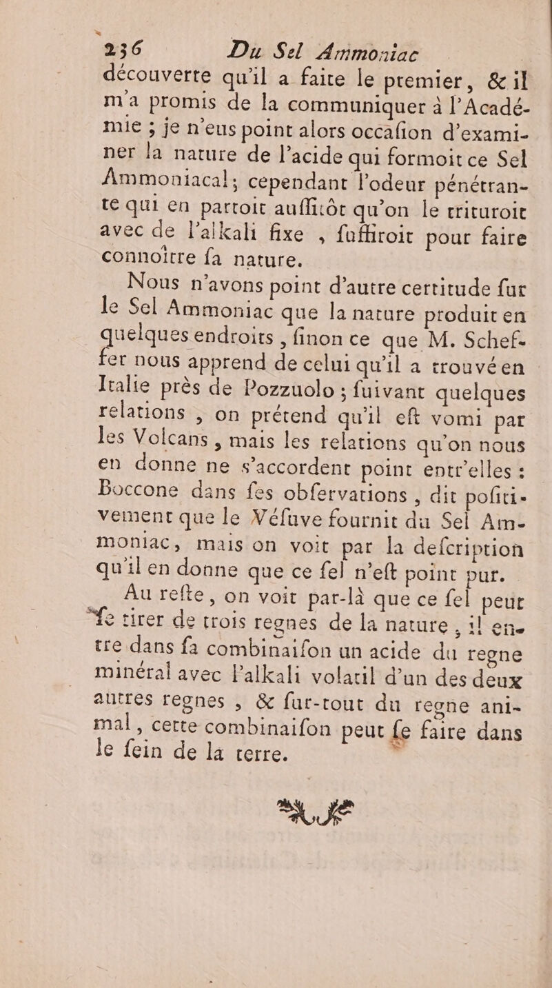 découverte qu'il a faite le premier, &amp; il ma promis de la communiquer à l'Acadé- mie ; je n'eus point alors occafion d'exami- ner la nature de l'acide qui formoit ce Sel Ammoniacal; cependant l’odeur pénétran- te qui en partoit auflicöt qu'on le trituroit avec de l'alkali fixe , fuffiroit pour faire connoitre fa nature. Nous n'avons point d'autre certitude fur le Sel Ammoniac que la natare produit en a nu ‚finonce que M. Schef. er nous apprend de celui qu'il a trouvéen Italie prés de Pozzuolo ; fuivant quelques relations , on prétend qu'il eft vomi par les Volcans , mais les relations qu'on nous en donne ne s'accordent point entr'elles : Boccone dans fes obfervations , dit pofiti- vement que le Véfave fournit du Sel Am- monlac, mais on voit par la deícription quil en donne que ce fel n'eft point pur. Au refte, on voit par-là que ce fel peut fe tirer de trois regnes de la nature ien. tre dans fa combinaifon un acide du regne minéral avec l'alkali volatil d'un des deux autres regnes , &amp; fur-tout du regne ani- mal, cette combinaifon peut fe faire dans le fein de la terre. U