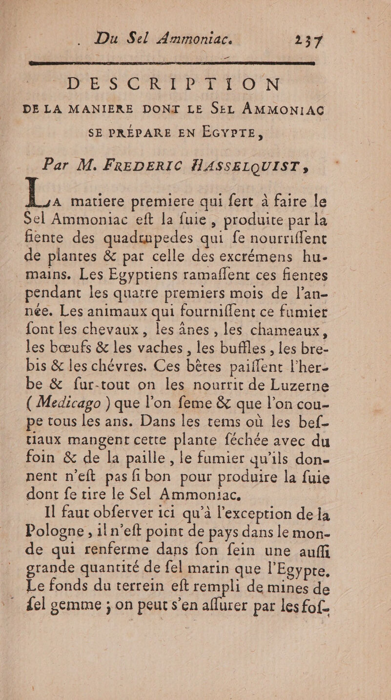 _ DES'CRTDPTTON DE LA MANIERE DONI LE SEL AMMONIAG SE PRÉPARE EN EGYPTE, Par M. FREDERIC HASSELQUIST, I matiere premiere qui fert à faire le Sel Ammoniac eft la fuie , produite par la hente des quadrupedes qui fe nourriffent de plantes &amp; par celle des excrémens hu- mains. Les Egyptiens ramaflent ces fientes pendant les quatre premiers mois de l'an- née. Les animaux qui fourniffent ce fumier font les chevaux, les ânes , les chameaux, les bœufs &amp; les vaches , les buffles , les bre- bis &amp; les chévres. Ces bétes paillent l'her- be &amp; fur-tout on les nourrit de Luzerne ( Medicago ) que l'on feme &amp; que l'on cou- pe tous les ans. Dans les tems où les bef- tiaux mangent cette plante féchée avec du foin &amp; de la paille, le fumier qu'ils don- nent n'eft pas fi bon pour produire la fuie dont fe rire le Sel Ammoniac., .. Il faut obferver ici qu'à l'exception de la Pologne , il n'eff point de pays dans le mon- de qui renferme dans fon fein une auffi grande quantité de fel marin que l'Egypte. Le fonds du terrein eft rempli de mines de del gemme ; on peut s'en aflurer par lesfof-
