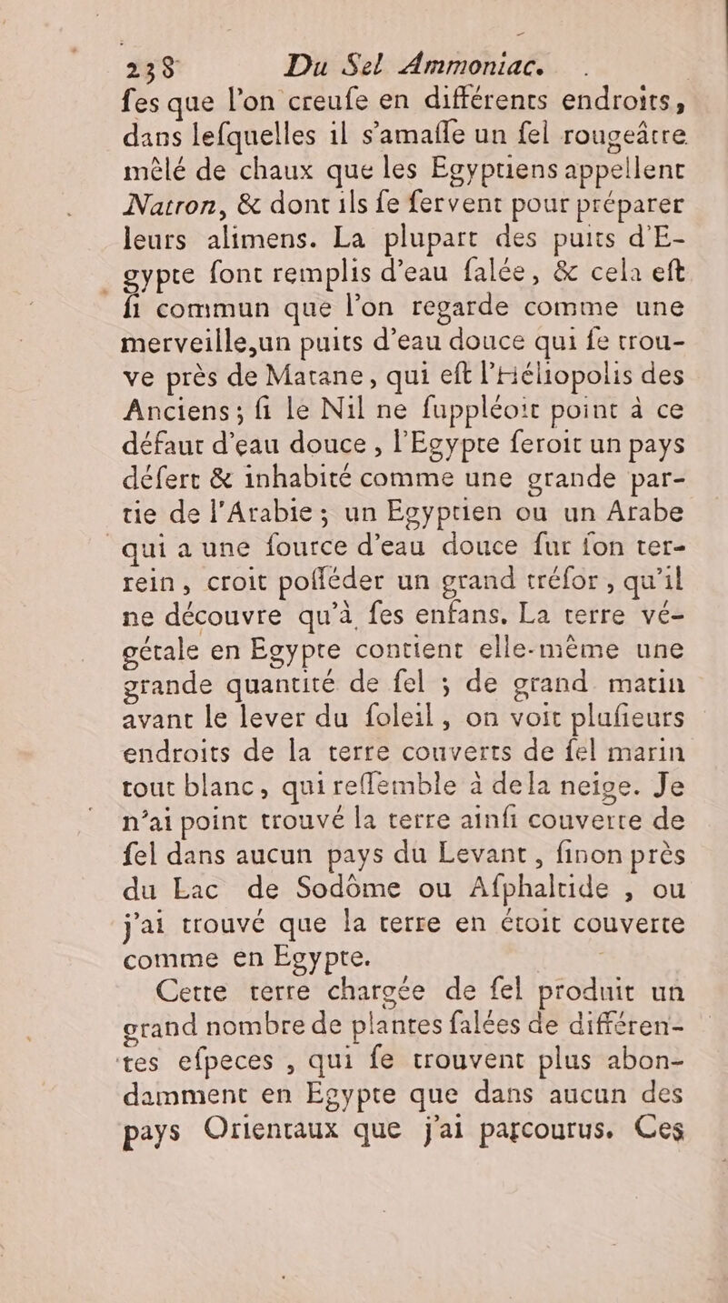 fes que l’on creufe en différents endroits, dans lefquelles il s'amatfe un fel rougeátre mêlé de chaux que les Egyptiens appellent Natron, &amp; dont ils fe fervent pour préparer leurs alimens. La plupart des puits d'E- gypre font remplis d'eau falée, &amp; cela eft fi commun que l'on regarde comme une merveille,un puits d'eau douce qui fe trou- ve près de Matane, qui eft l'Héliopolis des Anciens; fi le Nil ne fuppléo:t point à ce défaut d'eau douce , l'Egypte feroit un pays défert &amp; inhabité comme une grande par- tie de l'Arabie ; un Egyptien ou un Arabe qui a une fource d'eau douce fur fon ter- rein, croit polleder un grand tréfor , qu'il ne découvre qu'à fes enfans, La terre vé- gétale en Egypte contient elle-méme une grande quantité de fel ; de grand. matin avant le lever du foleil , on voit plufieurs endroits de la terre couverts de fel marin tout blanc, qui reffemble à dela neige. Je n'ai point trouvé la terre ainfi couverte de fel dans aucun pays du Levant , finon prés du Lac de Sodóme ou Afphaltide , ou j'ai trouvé que la terre en étoit couverte comme en Egypte. ! Cette. terre chargée de fel produit un grand nombre de plantes falées de différen- tes efpeces , qui fe trouvent plus abon- damment en Egypte que dans aucun des pays Orienraux que j'ai parcourus. Ces