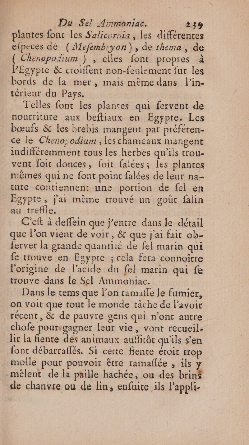 plantes font les Salicornia , les différentes efpeces de ( Mefemb; yon) , de thema , de ( Chenopodium ) , eiles font propres à l'Egypte &amp; croiffent non-feulement fur les bords de la mer, mais méme dans l'in- térieur du Pays. | . Telles font les plantes qui fervent de nourriture aux beftiaux en Egypte. Les bœufs &amp; les brebis mangent par préféren- ce le Cheno;odium ,leschameaux mangent indifféremment tous les herbes qu'ils trou- vent foit douces, foit falées; les plantes mêmes qui ne font point falées de leur na- ture contiennent une portion de fel en Egypte, j'ai méme trouvé un goût falin au trefle. C'elt à deffein que j’entre dans le détail que l'on vient de voir, &amp; que j'ai fait ob- ferver la grande quantité de fel marin qui fe trouve en Egypte ; cela fera connoitre l'origine de l'acide du fel marin qui fe trouve dans le Sel Ammoniac. Dans le tems que l'on ramaffe le fumier, on voit que tout le monde tâche de l'avoir récent, &amp; de pauvre gens qui n'ont autre chofe pour:gagner leur vie, vont recueil. lir la fiente des animaux auffitót qu'ils s'en font débarraffés. Si certe fente étoit trop molle pour pouvoir être ramafílée , ils y mêlent de la paille hachée, ou des brins de chanvre ou de lin, enfuite ils l'appli-