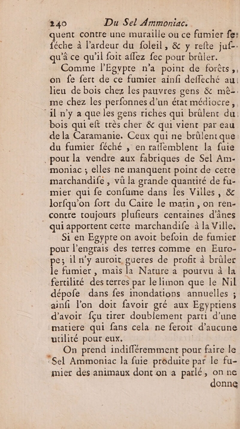 quent contre une muraille ou ce fumier fe: féche à l’ardeur du foleil, &amp; y refte juf-- qu'à ce qu'il foit aflez fec pour brüler. Comme l'Egvpte n'a point de foréts ,, on fe fert de ce fumier ainfi deffeché aui lieu de bois chez les pauvres gens &amp; mè-. me chez les perfonnes d'un état médiocre, “il n'y a que les gens riches qui brülent du: bois qui eft crès cher &amp; qui vient par eau de la Caramanie. Ceux qui ne brülent que: du fumier féché , en ratfemblent la fuie ‚pour la vendre aux fabriques de Sel Am- moniac ; elles ne manquent point de cette matchandife , và la grande quantité de fu- mier qui fe confume dans les Villes , &amp; lorfqu'on fort du Caire le marin , on ren- contre toujours plufieurs centaines d’änes _ quiapportent cette marchandife à la Ville, S1 en Egypte on avoit befoin de fumier pour l'engrais des terres comme en Euro- pe; il n’y auroit gueres de profit à brüler le fumier , mais la Nature a pourvu à la fertilité des terres par le liinon que le Nil dépofe dans fes inondations annuelles ; ainfi lon doit favoir gré aux Egyptiens d'avoir fcu tirer doublement parti d'une matiere qui fans cela ne feroit d'aucune uulité pour eux. | On prend indifféremment pour faire le ‘Sel Ammoniac la fuie produite par le fu- mier des animaux dont on a parlé, on ne donne