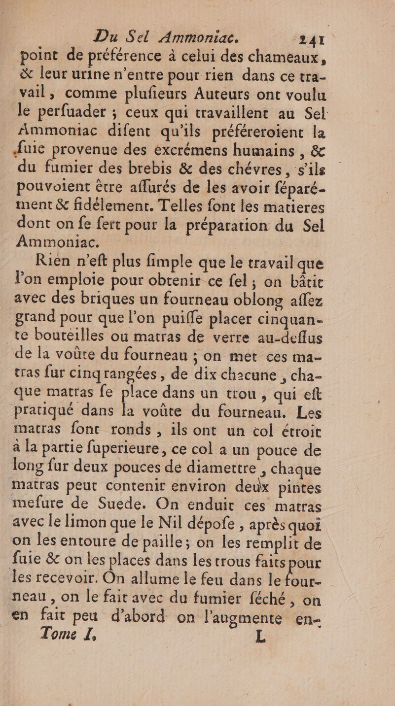 point de préférence à celui des chameaux, &amp; leur urine n’entre pour rien dans ce tra- vail, comme plufieurs Auteurs ont voulu le perfuader ; ceux qui travaillent au Sel Ammoniac difent qu’ils préféreroient la uie provenue des excrémens humains , &amp; du fumier des brebis &amp; des chévres , s'ils pouvoient étre affurés de les avoir féparé- ment &amp; fidelement. Telles font les matieres dont on fe fert pour la préparation du Sel Ammoniac. Rien n'eft plus fimple que le travail que l'on emploie pour obtenir ce fel ; on bátit avec des briques un fourneau oblong affez grand pour que l'on puiffe placer cinquan- te bouteilles ou matras de verre au-deflus de la voüte du fourneau ; on met ces ma- tras fur cinqrangées , de dix chacune , cha- que matras fe place dans un trou , qui eft pratiqué dans la voûte du fourneau. Les matras font ronds , ils ont un col étroit à la partie fuperieure, ce col a un pouce de long fur deux pouces de diamettre , chaque matras peut contenir environ deux pintes mefure de Suede. On enduit ces matras avec le limon que le Nil dépofe , après quoi on les entoure de paille; on les remplit de fuie &amp; on les places dans les trous faits pour les recevoir. On allume le feu dans le ig neau , on le fait avec du fumier féché , on en fait peu d’abord on l’augmente en- Tome I,