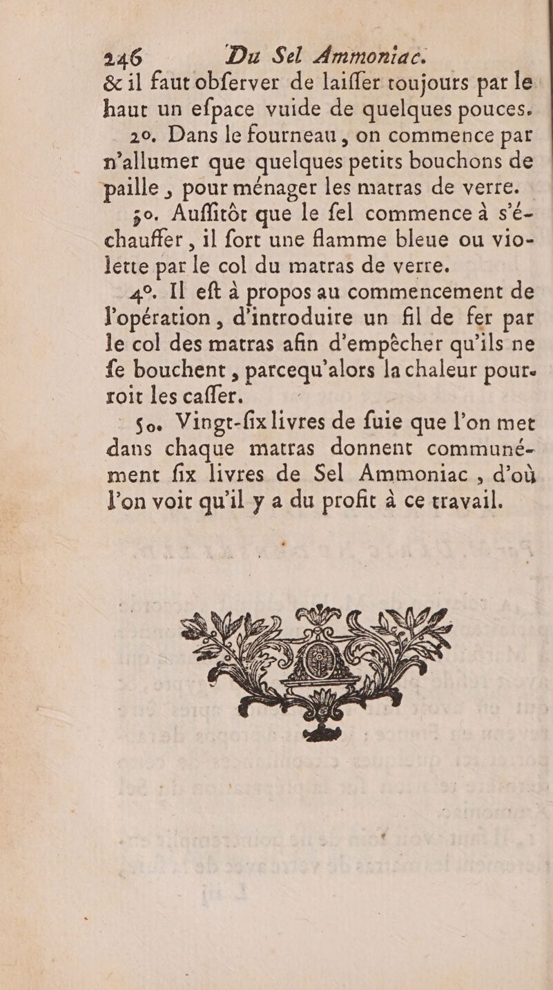 &amp; il faut obferver de laiffer toujours par le haut un efpace vuide de quelques pouces. 29. Dans le fourneau , on commence par n'allumer que quelques petits bouchons de paille , pour ménager les matras de verre. 5°. Auffitór que le fel commence à s’é- chauffer , il fort une flamme bleue ou vio- lette par le col du matras de verre. 49. Il eft à propos au commencement de l'opération , d'introduire un fil de fer par le col des matras afin d'empécher qu'ils ne fe bouchent , parcequ'alors la chaleur pour. roit les caffer. | So. Vingt-fix livres de fuie que l'on met dans chaque matras donnent communé- ment fix livres de Sel Ammoniac , d’où l'on voit qu'il y a du profit à ce travail.